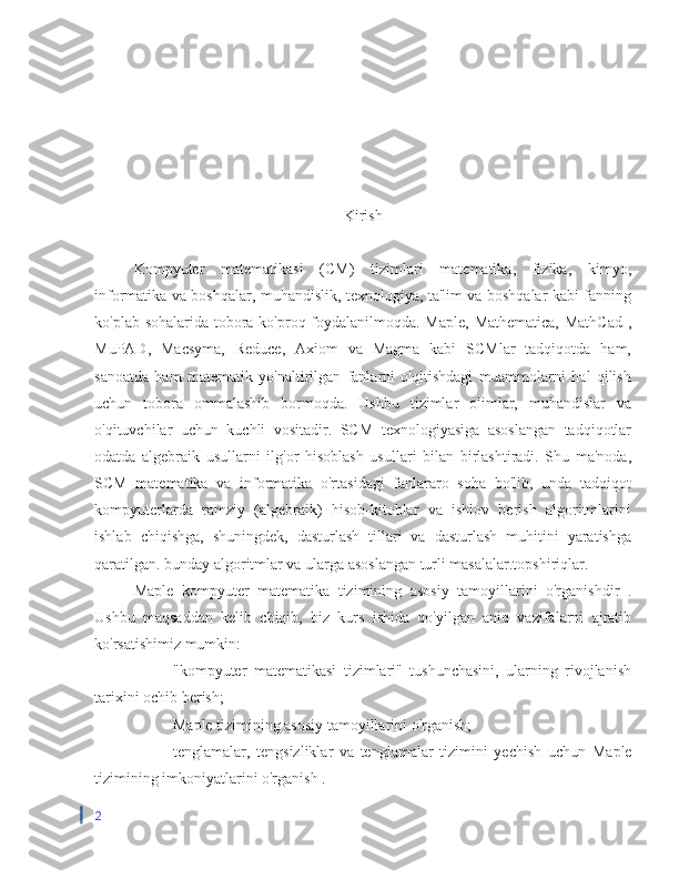 Kirish
Kompyuter   matematikasi   (CM)   tizimlari   matematika,   fizika,   kimyo,
informatika va boshqalar, muhandislik, texnologiya, ta'lim va boshqalar kabi fanning
ko'plab sohalarida tobora ko'proq foydalanilmoqda. Maple, Mathematica, MathCad ,
MuPAD,   Macsyma,   Reduce,   Axiom   va   Magma   kabi   SCMlar   tadqiqotda   ham,
sanoatda   ham   matematik   yo'naltirilgan   fanlarni   o'qitishdagi   muammolarni   hal   qilish
uchun   tobora   ommalashib   bormoqda.   Ushbu   tizimlar   olimlar,   muhandislar   va
o'qituvchilar   uchun   kuchli   vositadir.   SCM   texnologiyasiga   asoslangan   tadqiqotlar
odatda   algebraik   usullarni   ilg'or   hisoblash   usullari   bilan   birlashtiradi.   Shu   ma'noda,
SCM   matematika   va   informatika   o'rtasidagi   fanlararo   soha   bo'lib,   unda   tadqiqot
kompyuterlarda   ramziy   (algebraik)   hisob-kitoblar   va   ishlov   berish   algoritmlarini
ishlab   chiqishga,   shuningdek,   dasturlash   tillari   va   dasturlash   muhitini   yaratishga
qaratilgan. bunday algoritmlar va ularga asoslangan turli masalalar.topshiriqlar.
Maple   kompyuter   matematika   tizimining   asosiy   tamoyillarini   o'rganishdir   .
Ushbu   maqsaddan   kelib   chiqib,   biz   kurs   ishida   qo'yilgan   aniq   vazifalarni   ajratib
ko'rsatishimiz mumkin:
-  "kompyuter   matematikasi   tizimlari"   tushunchasini,   ularning   rivojlanish
tarixini ochib berish;
-  Maple tizimining asosiy tamoyillarini o'rganish;
−  tenglamalar,   tengsizliklar   va   tenglamalar   tizimini   yechish   uchun   Maple
tizimining imkoniyatlarini o'rganish .
2 