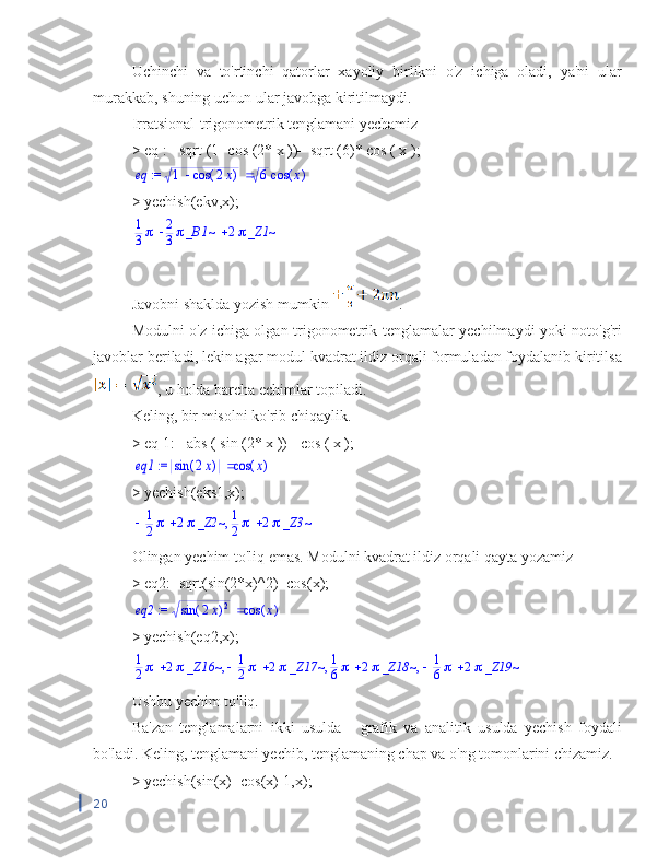 Uchinchi   va   to'rtinchi   qatorlar   xayoliy   birlikni   o'z   ichiga   oladi,   ya'ni   ular
murakkab, shuning uchun ular javobga kiritilmaydi.
Irratsional-trigonometrik tenglamani yechamiz
>  eq  :=  sqrt  (1-  cos  (2*  x  ))=  sqrt  (6)*  cos  (  x  ); := 	eq		1	(	)	cos	2x	6	(	)	cos	x
> yechish(ekv,x);	
		1
3	2
3_B1~	2_Z1~
Javobni shaklda yozish mumkin  .
Modulni o'z ichiga olgan trigonometrik tenglamalar yechilmaydi yoki noto'g'ri
javoblar beriladi, lekin agar modul kvadrat ildiz orqali formuladan foydalanib kiritilsa
, u holda barcha echimlar topiladi.
Keling, bir misolni ko'rib chiqaylik.
>  eq  1:=  abs  (  sin  (2*  x  ))=  cos  (  x  );	
 := 	eq1		(	)	sin	2x	(	)	cos	x
> yechish(eks1,x);	
,			1
2	2_Z2~		1
2	2_Z3~
Olingan yechim to'liq emas. Modulni kvadrat ildiz orqali qayta yozamiz
> eq2:=sqrt(sin(2*x)^2)=cos(x);
 := eq2 ( )sin 2 x	
2 ( )cos x
> yechish(eq2,x);
,	,	,		1
2	2_Z16~			1
2	2_Z17~		1
6	2_Z18~			1
6	2_Z19~
Ushbu yechim to'liq.
Ba'zan   tenglamalarni   ikki   usulda   -   grafik   va   analitik   usulda   yechish   foydali
bo'ladi. Keling, tenglamani yechib, tenglamaning chap va o'ng tomonlarini chizamiz.
> yechish(sin(x)=cos(x)-1,x);
20 