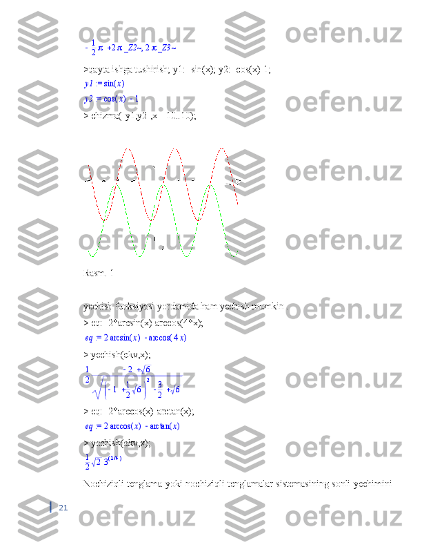 ,			1
2	2_Z2~	2_Z3~>qayta ishga tushirish; y1:=sin(x); y2:=cos(x)-1;	
 := 	y1	(	)	sin	x	
 := 	y2		(	)	cos	x	1
> chizma([y1,y2],x=-10..10);
Rasm. 1
yechish funksiyasi  yordamida ham yechish mumkin .
> eq:=2*arcsin(x)-arccos(4*x);	
 := 	eq		2	(	)	arcsin	x	(	)	arccos	4x
> yechish(ekv,x);	
1
2	
	2	6
		
	
		1	1
2	6	
2	3
2	6
> eq:=2*arccos(x)-arctan(x);	
 := 	eq		2	(	)	arccos	x	(	)	arctan	x
> yechish(ekv,x);	
1
2	2	3(	)/14
Nochiziqli tenglama yoki nochiziqli tenglamalar sistemasining sonli yechimini
21 