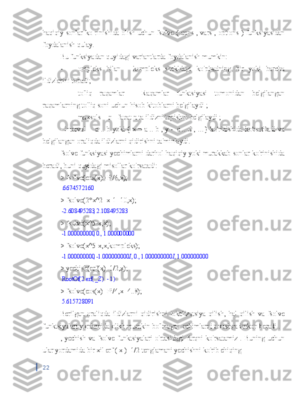 haqiqiy sonlar ko rinishida olish uchun fsolve   (   eqns   ,   vars   ,   options   )   funksiyasidan
foydalanish qulay.
Bu funksiyadan quyidagi variantlarda foydalanish mumkin:
-  ompleks   bilan   -   kompleks   shakldagi   ko'phadning   bir   yoki   barcha
ildizlarini topadi;
-  to'liq   raqamlar   -   Raqamlar   funktsiyasi   tomonidan   belgilangan
raqamlarning to'liq soni uchun hisob-kitoblarni belgilaydi ;
-  maxsols  =  n - faqat n ta ildizni  topishni belgilaydi ;
- interval -  a .. b yoki { x = a .. b , y = c .. d , …} ko'rinishida ko'rsatiladi va
belgilangan oraliqda ildizlarni qidirishni ta'minlaydi.
fsolve funksiyasi yechimlarni darhol haqiqiy yoki murakkab sonlar ko'rinishida
beradi, buni quyidagi misollar ko'rsatadi:
> fsolve(cos(x)=Pi/4,x);.6674572160
> fsolve(2*x^2+x-1=10,x);	
,	-2.608495283	2.108495283
> fsolve(x^5-x,x);
,	,	-1.000000000	0.	1.000000000
> fsolve(x^5-x,x,kompleks);	
,	,	,	,	-1.000000000	-1.000000000	I0.	1.000000000	I1.000000000
> yechish(erf(x)=1/2,x);	
(	)	RootOf		2	(	)	erf	_Z	1
> fsolve(cos(x)=Pi/4,x=4..8);	
5.615728091
Berilgan   oraliqda   ildizlarni   qidirishni   lokalizatsiya   qilish,   hal   qilish   va   fsolve
funktsiyalari yordamida olish mumkin bo'lmagan echimlarni topishga imkon beradi .
,  yechish   va   fsolve  funktsiyalari   o'rtasidagi  farqni  ko'rsatamiz  .  Buning  uchun
ular  yordamida  bir xil  erf  (  x  )=1/2 tenglamani yechishni ko'rib chiqing
22 