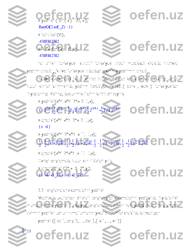 >  yechish  (  erf  (  x  )=1/2,  x  );(	)	RootOf		2	(	)	erf	_Z	1
> baholash(%);	
.4769362762
> fsolve(erf(x)=1/2,x);
.4769362762
hal   qilish   funksiyasi   RootOf   funksiyasi   orqali   murakkab   shaklda   notrivial
yechim topadi , fsolve funksiyasi odatdagi taxminiy yechimni topadi.
Ba'zan   sizga   faqat   butun   sonlar   bo'lgan   ildizlar   kerak   bo'ladi.   Buning   uchun
butun   sonlar   ko'rinishida   yechim   beradigan   isolve   (   eqns   ,   vars   )   funksiyasidan
foydalaning.  Keling, dastur misollarini ko'rib chiqaylik:
> yechish(x^4-x^3+2*x-2=0,x);
,	,	,	1	2(	)/13		1
22(	)/13	1
2I	32(	)/13		1
22(	)/13	1
2I	32(	)/13
> ajratish(x^4-x^3+2*x-2=0,x);	
{	}	x	1
> yechish(x^4-2*x^3+x-10=0,x);	
,	,	,	1
2	
1
2	3	2	41	1
2	
1
2	3	2	41	1
2	
1
2	3	2	41	1
2	
1
2	3	2	41
> ajratish(x^4-2*x^3+x-10=0,x);
Oxirgi tenglamada butun son ildizlari yo'q.
>  ajratib olish  (2*  x  -5=3*  y  );	
{	}	,	x	4	3_Z1	y	1	2_Z1
2.2 Tenglamalar sistemalarini yechish
Matritsali   usullardan   chiziqli   tenglamalar   sistemalarini   yechishda   foydalanish
mumkin. Biroq yechish funksiyasi tenglamalar tizimini ham yecha oladi. Tenglamalar
tizimini yechish uchun noma'lumlar ro'yxati to'plamlar shaklida ko'rsatilgan
yechish ({ eq 1, teng 2,…, ekn },{ x 1,…, xn })
23 