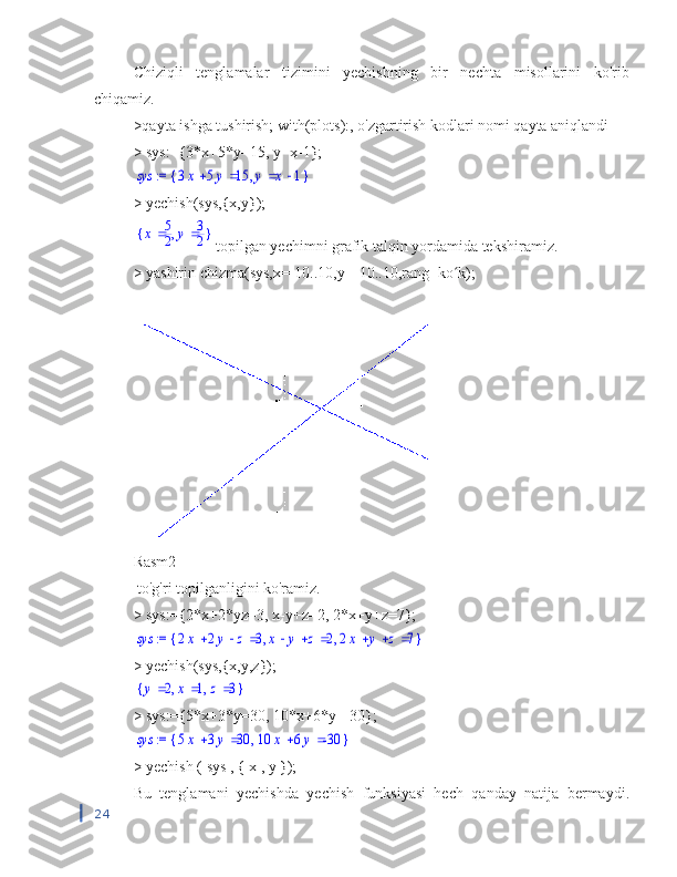 Chiziqli   tenglamalar   tizimini   yechishning   bir   nechta   misollarini   ko'rib
chiqamiz.
>qayta ishga tushirish; with(plots):, o'zgartirish kodlari nomi qayta aniqlandi
> sys:={3*x+5*y=15, y=x-1}; := 	sys	{	}	,			3x	5y	15	y	x	1
> yechish(sys,{x,y});	
{	}	,	x	5
2	y	3
2
topilgan yechimni grafik talqin yordamida tekshiramiz.
> yashirin chizma(sys,x=-10..10,y=-10..10,rang=ko k);	
ʻ
Rasm2
 to'g'ri topilganligini ko'ramiz.
> sys:={2*x+2*yz=3, x-y+z=2, 2*x+y+z=7};	
 := 	sys	{	}	,	,				2x	2y	z	3				x	y	z	2				2x	y	z	7
> yechish(sys,{x,y,z});	
{	}	,	,	y	2	x	1	z	3
> sys:={5*x+3*y=30, 10*x+6*y=-30};	
 := 	sys	{	}	,			5x	3y	30			10	x	6y	-30
>  yechish  (  sys  , {  x  ,  y  });
Bu   tenglamani   yechishda   yechish   funksiyasi   hech   qanday   natija   bermaydi.
24 