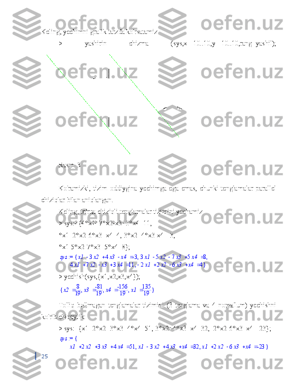 Keling, yechimni grafik tarzda ko'rsatamiz
>   yashirin   chizma   (sys,x=-10..10,y=-10..10,rang=yashil);
Rasm. 3
Ko'ramizki,   tizim   oddiygina   yechimga   ega   emas,   chunki   tenglamalar   parallel
chiziqlar bilan aniqlangan.
Keling, to'rtta chiziqli tenglamalar tizimini yechamiz
> sys:={4*x1+7*x2-x3+3*x4=11,
*x1+2*x2-6*x3+x4=4,-3*x2+4*x3-x4=-3,
*x1-5*x2-7*x3+5*x4=8};
sys   x1 3 x2 4 x3 x4 -3   3 x1 5 x2 7 x3 5 x4 8, ,{ := 
  4 x1 7 x2 x3 3 x4 11    2 x1 2 x2 6 x3 x4 4, }
> yechish(sys,{x1,x2,x3,x4});{	}	,	,	,		x2	8
19		x3	-81
19		x4	-156
19		x1	135
19
To'liq   bo'lmagan   tenglamalar   tizimini   (3   tenglama   va   4   noma'lum)   yechishni
ko'rib chiqaylik:
> sys:={x1+2*x2+3*x3+4*x4=51,-3*x2+4*x3+x4=32,+2*x2-6*x3+x4=-23};	
sys	{	 := 	
,	,					x1	2x2	3x3	4x4	51					x1	3x2	4x3	x4	32					x1	2x2	6x3	x4	-23	}
25 