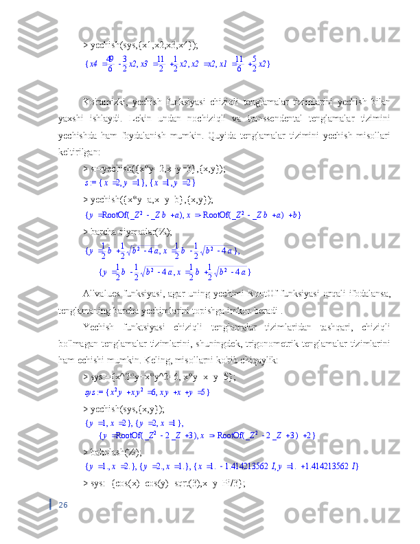 > yechish(sys,{x1,x2,x3,x4});{	}	,	,	,		x4		49
6	
3
2x2		x3		11
2	
1
2x2		x2	x2		x1		11
6	
5
2x2
Ko'ramizki,   yechish   funksiyasi   chiziqli   tenglamalar   tizimlarini   yechish   bilan
yaxshi   ishlaydi.   Lekin   undan   nochiziqli   va   transsendental   tenglamalar   tizimini
yechishda   ham   foydalanish   mumkin.   Quyida   tenglamalar   tizimini   yechish   misollari
keltirilgan:
> s:=yechish({x*y=2,x+y=3},{x,y});	
 := s	,	{	}	,	x	2	y	1	{	}	,	x	1	y	2
> yechish({x*y=a,x+y=b},{x,y});	
{	}	,	y	(	)	RootOf			_Z	2	_Z	b	a	x			(	)	RootOf			_Z	2	_Z	b	a	b
> barcha qiymatlar(%);
{ },y 1
2 b 1
2 b 2
4 a x 1
2 b 1
2 b 2
4 a ,
{ },y 1
2 b 1
2 b 2
4 a x 1
2 b 1
2 b 2
4 a
Allvalues   funksiyasi,  agar  uning  yechimi   RootOf   funksiyasi   orqali  ifodalansa,
tenglamaning barcha yechimlarini topishga imkon beradi .
Yechish   funktsiyasi   chiziqli   tenglamalar   tizimlaridan   tashqari,   chiziqli
bo'lmagan tenglamalar tizimlarini, shuningdek, trigonometrik tenglamalar  tizimlarini
ham echishi mumkin. Keling, misollarni ko'rib chiqaylik:
> sys:={x^2*y+x*y^2=6, x*y+x+y=5};	
 := 	sys	{	}	,			x2y	xy2	6				xy	x	y	5
> yechish(sys,{x,y});	
{	}	,	y	1	x	2	{	}	,	y	2	x	1	,	,	
{	}	,	y	(	)	RootOf			_Z	2	2_Z	3	x			(	)	RootOf			_Z	2	2_Z	3	2
> baholash(%);	
,	,	{	}	,	y	1.	x	2.	{	}	,	y	2.	x	1.	{	}	,	x	1.	1.414213562	I	y	1.	1.414213562	I
> sys:={cos(x)+cos(y)=sqrt(3),x+y=Pi/3};
26 