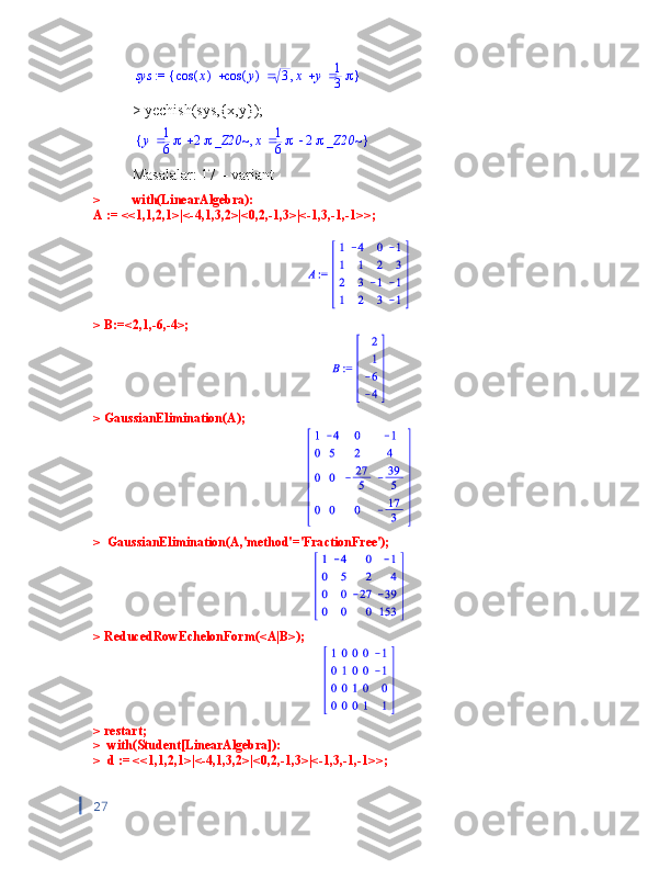  := 	sys	{	}	,			(	)	cos	x	(	)	cos	y	3		x	y	1
3> yechish(sys,{x,y});	
{	}	,	y		1
6	2_Z20~	x		1
6	2_Z20~
Masalalar: 17 – variant 
>  with(LinearAlgebra):
A := <<1,1,2,1>|<-4,1,3,2>|<0,2,-1,3>|<-1,3,-1,-1>>;
> B:=<2,1,-6,-4>;
> GaussianElimination(A);
>  GaussianElimination(A,'method'='FractionFree');
> ReducedRowEchelonForm(<A|B>);
> restart;
>  with(Student[LinearAlgebra]):
>  d := <<1,1,2,1>|<-4,1,3,2>|<0,2,-1,3>|<-1,3,-1,-1>>;
 
27 