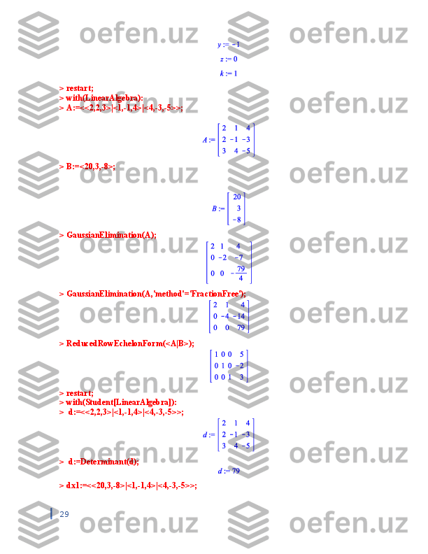 > restart;
> with(LinearAlgebra):
> A:=<<2,2,3>|<1,-1,4>|<4,-3,-5>>; 
                             
> B:=<20,3,-8>;
> GaussianElimination(A);
> GaussianElimination(A,'method'='FractionFree');
> ReducedRowEchelonForm(<A|B>);
> restart;
> with(Student[LinearAlgebra]):
>  d:=<<2,2,3>|<1,-1,4>|<4,-3,-5>>;   
>  d:=Determinant(d);
> dx1:=<<20,3,-8>|<1,-1,4>|<4,-3,-5>>; 
29 