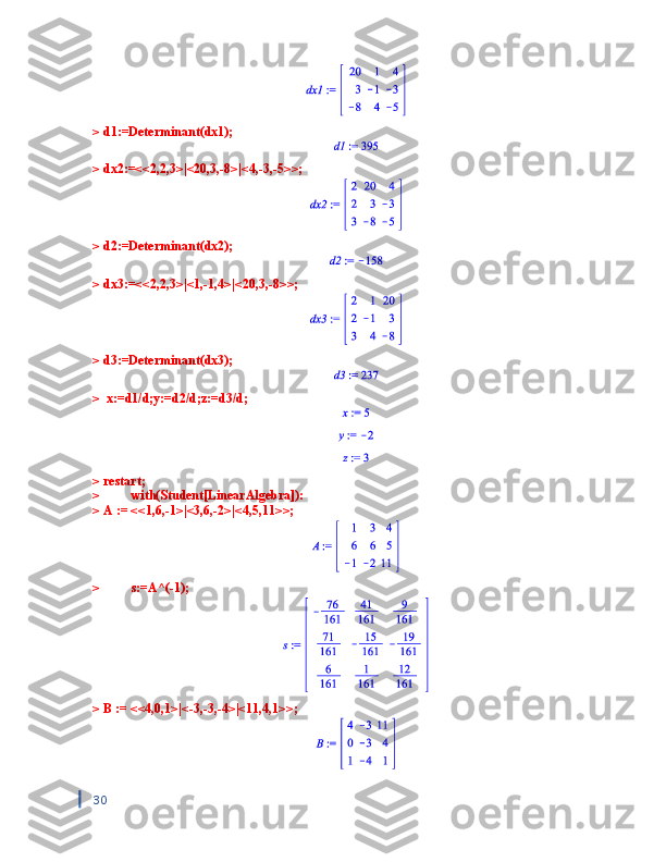 > d1:=Determinant(dx1);
> dx2:=<<2,2,3>|<20,3,-8>|<4,-3,-5>>; 
> d2:=Determinant(dx2);
> dx3:=<<2,2,3>|<1,-1,4>|<20,3,-8>>; 
> d3:=Determinant(dx3);
>  x:=d1/d;y:=d2/d;z:=d3/d;
> restart;
>  with(Student[LinearAlgebra]):
> A := <<1,6,-1>|<3,6,-2>|<4,5,11>>;
>  s:=A^(-1);
> B := <<4,0,1>|<-3,-3,-4>|<11,4,1>>;
30 