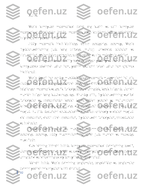 Xulosa
Maple   kompyuter   matematikasi   tizimi   eng   kuchli   va   aqlli   kompyuter
matematikasi   tizimlaridan   biridir.   matematik   hisob-kitoblarni   kompyuterlashtirish
bo'yicha jahon yetakchilaridan biri.
Jiddiy   matematik   hisob-kitoblarga   e'tibor   qaratganiga   qaramay,   Maple
foydalanuvchilarning   juda   keng   toifasiga   muhtoj:   universitet   talabalari   va
o'qituvchilari, muhandislar, aspirantlar, tadqiqotchilar va o'rta maktab o'quvchilari.
Maple kompyuter dasturi tahliliy ravishda olingan yakuniy va oraliq natijalarni
kompyutersiz   tekshirish   uchun   ham,   yechim   usullarini   izlash   uchun   ham   ajralmas
hisoblanadi.
Maple   deyarli   har   qanday   murakkablikdagi   matematik   muammolarni   hal   qila
oladigan   o'ta   yuqori   darajadagi   kiritish   tiliga   ega.   Kiritish   tili   ko'p   sonli   oldindan
belgilangan matematik va grafik funktsiyalarga, shuningdek, kerak bo'lganda ulanishi
mumkin   bo'lgan   keng   kutubxonaga   ega.   Shunday   qilib,   foydalanuvchining   vazifasi
funktsiyalar   va   operatorlardan   kerakli   ketma-ketlikni   yaratish   va   ma'lumotlarni
ko'rsatishdir.   Shuningdek,   uning   o'ziga   xos   protsedurali   dasturlash   tili   -   Maple   tili
mavjud.   Bu   tilda   dasturlarni   strukturalashning   mutlaqo   an'anaviy   vositalari   mavjud:
sikl  operatorlari, shartli  o'tish operatorlari, foydalanuvchi  funktsiyalari, protseduralar
va boshqalar.
Dasturlash   imkoniyatlari   va   murakkab   muammolarni   hal   qilishga   e'tibor
qaratishga   qaramay,   oddiy   muammolarni   hal   qilish   juda   mumkin   va   maqsadga
muvofiqdir.
Kurs   ishining   birinchi   bobida   kompyuter   matematikasi   tizimlarining   tavsifi,
ularning  kelib chiqish  tarixi, tarkibi  va  asosiy   imkoniyatlari   berilgan.   Maple   tizimi  ,
uning tarixi va ishlashning asosiy tamoyillari ko'rib chiqiladi.
Ikkinchi   bobda   Maple   tizimining   tenglamalar,   tengsizliklar   va   tenglamalar
tizimini yechish imkoniyatlari ko'rib chiqiladi.
32 