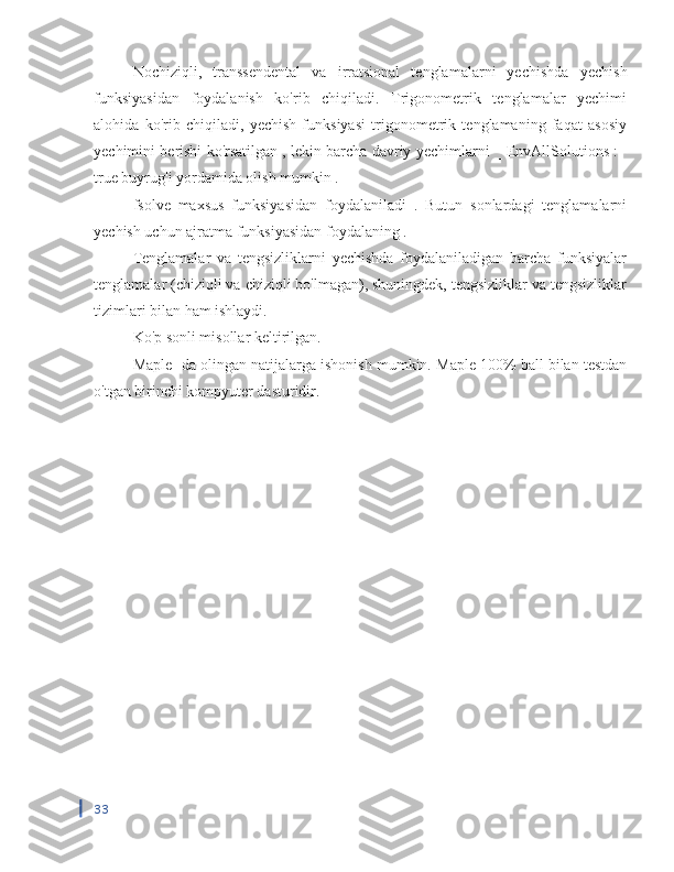 Nochiziqli,   transsendental   va   irratsional   tenglamalarni   yechishda   yechish
funksiyasidan   foydalanish   ko'rib   chiqiladi.   Trigonometrik   tenglamalar   yechimi
alohida   ko'rib   chiqiladi,   yechish   funksiyasi   trigonometrik   tenglamaning   faqat   asosiy
yechimini berishi ko'rsatilgan , lekin barcha davriy yechimlarni _ EnvAllSolutions :=
true buyrug'i yordamida olish mumkin .
fsolve   maxsus   funksiyasidan   foydalaniladi   .   Butun   sonlardagi   tenglamalarni
yechish uchun  ajratma funksiyasidan foydalaning  .
Tenglamalar   va   tengsizliklarni   yechishda   foydalaniladigan   barcha   funksiyalar
tenglamalar (chiziqli va chiziqli bo'lmagan), shuningdek, tengsizliklar va tengsizliklar
tizimlari bilan ham ishlaydi.
Ko'p sonli misollar keltirilgan.
Maple  -da olingan natijalarga ishonish mumkin.  Maple  100% ball bilan testdan
o'tgan birinchi kompyuter dasturidir.
33 