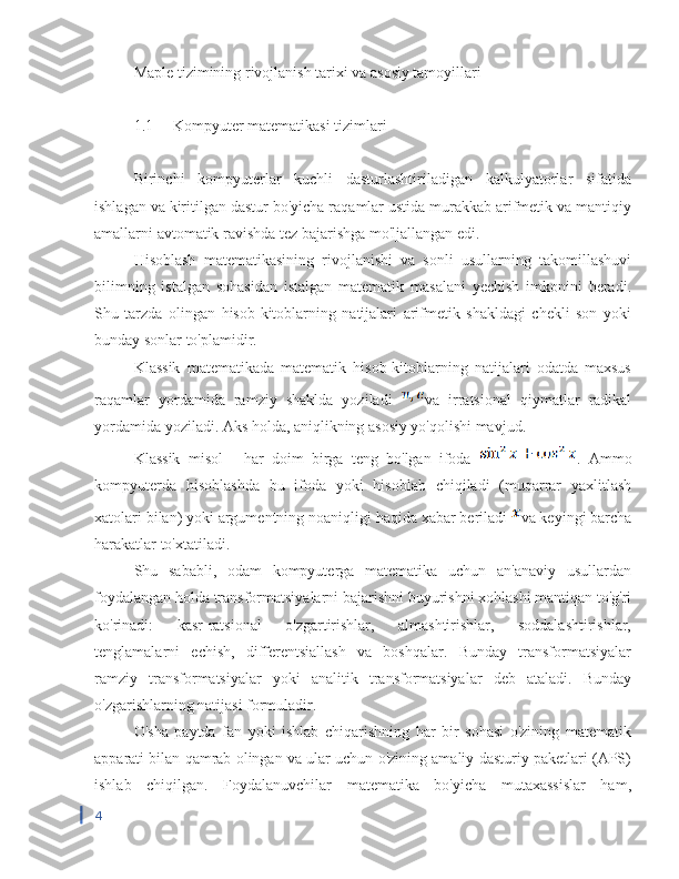 Maple tizimining rivojlanish tarixi va asosiy tamoyillari
1.1  Kompyuter matematikasi tizimlari
Birinchi   kompyuterlar   kuchli   dasturlashtiriladigan   kalkulyatorlar   sifatida
ishlagan va kiritilgan dastur bo'yicha raqamlar ustida murakkab arifmetik va mantiqiy
amallarni avtomatik ravishda tez bajarishga mo'ljallangan edi.
Hisoblash   matematikasining   rivojlanishi   va   sonli   usullarning   takomillashuvi
bilimning   istalgan   sohasidan   istalgan   matematik   masalani   yechish   imkonini   beradi.
Shu   tarzda   olingan   hisob-kitoblarning   natijalari   arifmetik   shakldagi   chekli   son   yoki
bunday sonlar to'plamidir.
Klassik   matematikada   matematik   hisob-kitoblarning   natijalari   odatda   maxsus
raqamlar   yordamida   ramziy   shaklda   yoziladi   va   irratsional   qiymatlar   radikal
yordamida yoziladi. Aks holda, aniqlikning asosiy yo'qolishi mavjud.
Klassik   misol   -   har   doim   birga   teng   bo'lgan   ifoda   .   Ammo
kompyuterda   hisoblashda   bu   ifoda   yoki   hisoblab   chiqiladi   (muqarrar   yaxlitlash
xatolari bilan) yoki argumentning noaniqligi haqida xabar beriladi  va keyingi barcha
harakatlar to'xtatiladi.
Shu   sababli,   odam   kompyuterga   matematika   uchun   an'anaviy   usullardan
foydalangan holda transformatsiyalarni bajarishni buyurishni xohlashi mantiqan to'g'ri
ko'rinadi:   kasr-ratsional   o'zgartirishlar,   almashtirishlar,   soddalashtirishlar,
tenglamalarni   echish,   differentsiallash   va   boshqalar.   Bunday   transformatsiyalar
ramziy   transformatsiyalar   yoki   analitik   transformatsiyalar   deb   ataladi.   Bunday
o'zgarishlarning natijasi formuladir.
O'sha   paytda   fan   yoki   ishlab   chiqarishning   har   bir   sohasi   o'zining   matematik
apparati bilan qamrab olingan va ular uchun o'zining amaliy dasturiy paketlari (APS)
ishlab   chiqilgan.   Foydalanuvchilar   matematika   bo'yicha   mutaxassislar   ham,
4 