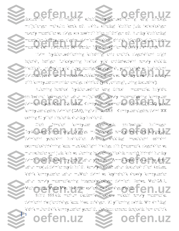 dasturchilar   ham   bo'lmaganligi   sababli,   foydalanuvchilarning   keng   doirasiga
mo'ljallangan   mahsulot   kerak   edi.   Ushbu   sohadagi   kitoblar   juda   ixtisoslashgan
nazariy materiallar va o'ziga xos tasvir tili bilan to'ldirilgan edi. Bunday kitoblardagi
materiallar   kompyuter   algebra   tizimlarini   ishlab   chiqish   bilan   shug'ullanadigan
matematiklarni qiziqtiradi, lekin ulardan foydalanuvchilarning asosiy qismi emas.
Tizim   foydalanuvchilarining   ko'pchiligi   aniq   analitik   o'zgarishlarni   to'g'ri
bajarish,   berilgan   funktsiyaning   hosilasi   yoki   antiderivativini   ramziy   shaklda
hisoblash,   uni   Teylor   yoki   Furye   qatoriga   kengaytirish,   yaqinlashish   va   boshqalarni
qiziqtiradi, lekin umuman emas. murakkab matematik va mantiqiy tavsifi, bu qanday
qilib kompyuter tomonidan amalga oshiriladi (yoki, aniqrog'i, uning dasturchisi).
Bularning   barchasi   foydalanuvchilar   keng   doirasi   -   matematika   bo'yicha
professional   bo'lmaganlar   uchun   mo'ljallangan   ramziy   matematikaning   kompyuter
tizimlarini   yaratishga   olib   keldi.   Kompyuter   matematikasi   tizimlari   (SCM)   yoki
kompyuter algebra tizimlari (CAS), ingliz tilida CAS - Kompyuter algebra tizimi XX
asrning 60-yillari o'rtalarida shunday boshlandi.
G'arb   firmalari   kompyuter   algebrasida   professional   bo'lmagan
foydalanuvchilarning   keng   doirasiga   mo'ljallangan   ramziy   matematik   kompyuter
tizimlarini   yaratishni   boshladilar.   Analitik   shakldagi   masalalarni   echishni
avtomatlashtirishning   katta   murakkabligini   hisobga   olib   (matematik   o'zgarishlar   va
munosabatlar soni juda ko'p va ularning ba'zilari izohlashda noaniq) birinchi bunday
tizimlar   faqat   katta   kompyuterlar   uchun   yaratilgan.   Ammo   keyin   mini-kompyuterlar
uchun mavjud tizimlar paydo bo'ldi. Ramziy hisoblar uchun dasturlash tillari Reduce,
kichik   kompyuterlar   uchun   muMath   tizimi   va   keyinchalik   shaxsiy   kompyuterlar
uchun   ramziy   matematikaning   integratsiyalashgan   tizimlari:   Derive,   MathCAD,
Mathematica, Maple V va boshqalar sezilarli rivojlanishga erishdi.
Sobiq   SSSRda   marhum   akademik   Glushkov   maktabi   ramziy   matematika
tizimlarini   rivojlantirishga   katta   hissa   qo‘shgan.   70-yillarning   oxirida   Mir   sinfidagi
kichik muhandislik kompyuterlari yaratildi, ular hatto apparat darajasida ham analitik
5 