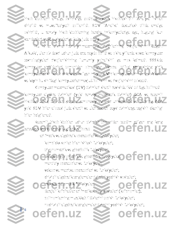 hisob-kitoblarni   amalga   oshirishga   qodir.   Simvolik   hisoblash   tili   "Analyst"   ishlab
chiqildi   va   muvaffaqiyatli   qo'llanildi.   SCM   "Analist"   dasturlash   tilida   amalga
oshirildi,   u   ramziy   hisob-kitoblarning   barcha   imkoniyatlariga   ega,   bugungi   kun
standartlari va xususiyatlariga ko'ra juda oddiy.
Bu   ishlar   qisman   ramziy   matematika   tizimlarining   rivojlanishini   kutgan.
Afsuski, ular o'z davri uchun juda erta paydo bo'ldi va o'sha yillarda sovet kompyuter
texnologiyalari   rivojlanishining   "umumiy   yo'nalishi"   ga   mos   kelmadi.   SSSRda
kompyuter   amaldorlari   tomonidan   o'rnatilgan   Evropa   Ittifoqi   seriyasining   yirik
kompyuterlarini ishlab chiqishga bo'lgan moyillik Mir kompyuterlarini fonga o'tkazdi
va keyin bu sinfdagi kompyuterlar mavjud bo'lishni va rivojlanishni to'xtatdi.
Kompyuter matematikasi (CM) tizimlari shartli ravishda ikki toifaga bo'linadi -
kompyuter   algebra   tizimlari   (yoki   ramziy   matematik   tizimlar)   CCA   va   raqamli
hisoblar   uchun   tizimlar.   Barcha   zamonaviy   tizimlar   universaldir   va   ularning   SKA
yoki SCM bilan aloqasi juda shartli va ular dastlab qaysi tizimlarga tegishli ekanligi
bilan belgilanadi.
Raqamli   hisob-kitoblar   uchun   tizimlar   tomonidan   taqdim   etilgan   eng   keng
tarqalgan vositalar quyidagilardan iborat:
−  arifmetik va algebraik operatorlar va funksiyalar;
−  kompleks sonlar bilan ishlash funksiyalari;
−  trigonometrik va giperbolik funksiyalar;
−  teskari trigonometrik va giperbolik funksiyalar;
−  mantiqiy operatorlar va funksiyalar;
−  vektor va matritsa operatorlari va funksiyalari;
−  chiziqli algebraik tenglamalar tizimini yechish vositalari;
−  maxsus matematik funksiyalar;
−  darajali ko‘phadlar arifmetikasining vositalari (ko‘pnomlar);
−  polinomlarning murakkab ildizlarini topish funksiyalari;
−  nochiziqli algebraik tenglamalar tizimini yechish funksiyalari;
6 