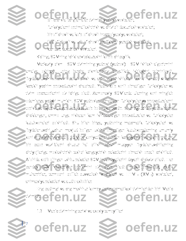 −  differensial tenglamalar tizimini yechish vositalari;
−  funksiyalarni optimallashtirish va chiziqli dasturlash vositalari;
−  bir o‘lchovli va ko‘p o‘lchovli interpolyatsiya vositalari;
−  ikki o‘lchovli va uch o‘lchovli grafiklarni yaratish vositalari;
−  standart dasturlash vositalari.
Keling, SCMning ichki arxitekturasini ko'rib chiqaylik.
Markaziy qism  - SCM  tizimining yadrosi  (yadrosi)  -  SCM ishlash  algoritmini
amalga   oshiradi,   uning   barcha   qismlarining   birgalikda   ishlashini   ta'minlaydi,
foydalanuvchi   so'rovini   qabul   qilish   va   aqlli   qayta   ishlashni   tashkil   qiladi,   so'ngra
kerakli  yechim  protsedurasini  chaqiradi. Yadro ko'p sonli  o'rnatilgan funktsiyalar  va
tizim   operatorlarini   o'z   ichiga   oladi.   Zamonaviy   SCMlarda   ularning   soni   minglab
odamlarga yetishi mumkin. SCM yadrosiga o'rnatilgan funktsiyalar va protseduralarni
topish   va   bajarish,   agar   ular   juda   ko'p   bo'lmasa,   tezdir.   Shuning   uchun   yadro   hajmi
cheklangan,   ammo   unga   nisbatan   kam   ishlatiladigan   protseduralar   va   funktsiyalar
kutubxonalari   qo'shiladi.   Shu   bilan   birga,   yadroning   matematik   funktsiyalari   va
foydalanuvchi   uchun   mavjud   bo'lgan   ushbu   o'rnatilgan   kutubxonalarning   umumiy
soni minglablarga etadi . SCM imkoniyatlarini tubdan kengaytirish va ularni ma'lum
bir   qator   vazifalarni   chuqur   hal   qilish   uchun   muayyan   foydalanuvchilarning
ehtiyojlariga   moslashtirish   tashqi   kengaytirish   paketlarini   o'rnatish   orqali   erishiladi.
Alohida sotib olingan ushbu paketlar SCM imkoniyatlarini deyarli cheksiz qiladi. Har
qanday   SCM   muharrirlar   to'plamini   o'z   ichiga   oladi:   matn,   formulalar,   grafik
muharrirlar,   tarmoqni   qo'llab-quvvatlash   vositalari   va   HTML   (XML)   vositalari,
animatsiya paketlari va audio asboblar.
Eng qadimgi va eng mashhur kompyuter matematikasi tizimlaridan biri   Maple
tizimidir  .
1.2  Maple tizimining tarixi va asosiy tamoyillari
7 