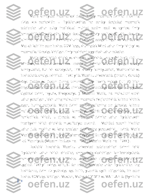 Maple   kompyuter   matematikasi   tizimi   ramziy   matematik   tizimlar   oilasining
o'ziga   xos   patriarxidir.   U   foydalanuvchiga   har   qanday   darajadagi   matematik
tadqiqotlar   uchun   qulay   intellektual   muhitni   taqdim   etadi   va   ayniqsa   ilmiy
jamoatchilikda   mashhurdir.   Maple   dasturining   ramziy   analizatori   ushbu   dasturiy
ta'minotning   eng   kuchli   qismidir,   shuning   uchun   u   qarzga   olingan   va   MathCad   va
MatLab kabi bir qator boshqa CCM-larga, shuningdek Word uchun ilmiy ish joyi va
matematika idorasiga kiritilgan. ilmiy nashrlarni tayyorlash uchun paketlar.
Maple tizimi ishlab chiqish va sinovdan o'tkazishda  uzoq yo'lni  bosib o'tdi. U
Windows,   Unix,   Linux   va   mos   operatsion   tizimlar   bilan   ishlaydigan   asosiy
kompyuterlar,   Sun   ish   stantsiyalari,   IBM   shaxsiy   kompyuterlari,   Macintoshlar   va
boshqalarda amalga oshiriladi. - 1980 yilda Vaterlou universitetida (Ontario, Kanada)
Keyt   Geddes   va   Gaston   Gonnet   tomonidan   Oliy   Texnik   maktab   (ETHZ)   bilan
birgalikda tashkil  etilgan bir guruh olimlarning tadqiqotlariga asoslangan kompyuter
algebrasi   tizimi,   Tsyurix,   Shveytsariya.   ).   Waterloo   Maple,   Inc.   mahsulotni   sotish
uchun yaratilgan , lekin uning mahsulotini matematik rivojlantirishda ko'proq ishtirok
etgan,   buning   natijasida   Maple   tizimi   professionallarning   tor   doirasiga   ko'proq
ma'lum   bo'lgan.   Keyingi   yillarda   kompaniya   MathSoft,   Inc.   kompaniyasi   bilan
hamkorlikda   ishladi,   u   tijoratda   va   matematik   tizimlar   uchun   foydalanuvchi
interfeysini   ishlab   chiqishda   muvaffaqiyat   qozondi.   -   MathCad   raqamli   hisoblar
uchun   juda   mashhur   va   keng   tarqalgan   tizimlarning   yaratuvchisi.   Hozirda   Maple
MapleSoft   mahsulotidir.   hozirda   Cybernet   Systems   Co.ning   bo'linmasi   hisoblanadi.
Ltd. Yaponiyada (Watcom Products Inc. - 1984 , Waterloo Maple Inc. - 1988 ) .
Dastlabki   bosqichda   Vaterlou   universiteti   tadqiqotchilari   tizimni   ichki
foydalanish   uchun   ishlab   chiqdilar,   ammo   ixtisoslashtirilgan   konferentsiyalarda
namoyish   etilgandan   so'ng,   u   boshqa   universitetlar   o'qituvchilarining   qiziqishini
uyg'otdi. 1983 yil oxiriga kelib, 50 dan ortiq universitetlar undan foydalandilar. Eng
boshidanoq,   tizim   o'z   yadrosiga   ega   bo'lib,   yuqorida   aytib   o'tilganidek,   bir   qator
boshqa SCMlarga kiritilgan. Masalan, Mathcad 11/12/13 va MATLAB da (Symbolic
8 