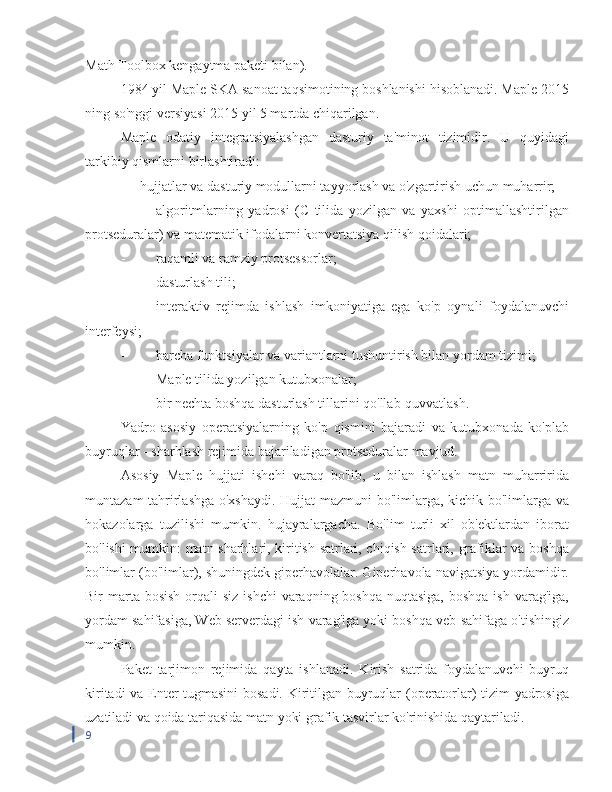 Math Toolbox kengaytma paketi bilan).
1984 yil Maple SKA sanoat taqsimotining boshlanishi hisoblanadi. Maple 2015
ning so'nggi versiyasi 2015 yil 5 martda chiqarilgan.
Maple   odatiy   integratsiyalashgan   dasturiy   ta'minot   tizimidir.   U   quyidagi
tarkibiy qismlarni birlashtiradi:
-  hujjatlar va dasturiy modullarni tayyorlash va o'zgartirish uchun muharrir;
-  algoritmlarning   yadrosi   (C   tilida   yozilgan   va   yaxshi   optimallashtirilgan
protseduralar) va matematik ifodalarni konvertatsiya qilish qoidalari;
-  raqamli va ramziy protsessorlar;
-  dasturlash tili;
-  interaktiv   rejimda   ishlash   imkoniyatiga   ega   ko'p   oynali   foydalanuvchi
interfeysi;
-  barcha funktsiyalar va variantlarni tushuntirish bilan yordam tizimi;
-  Maple tilida yozilgan kutubxonalar;
-  bir nechta boshqa dasturlash tillarini qo'llab-quvvatlash.
Yadro   asosiy   operatsiyalarning   ko'p   qismini   bajaradi   va   kutubxonada   ko'plab
buyruqlar - sharhlash rejimida bajariladigan protseduralar mavjud.
Asosiy   Maple   hujjati   ishchi   varaq   bo'lib,   u   bilan   ishlash   matn   muharririda
muntazam tahrirlashga o'xshaydi. Hujjat mazmuni bo'limlarga, kichik bo'limlarga va
hokazolarga   tuzilishi   mumkin.   hujayralargacha.   Bo'lim   turli   xil   ob'ektlardan   iborat
bo'lishi mumkin: matn sharhlari, kiritish satrlari, chiqish satrlari, grafiklar va boshqa
bo'limlar (bo'limlar), shuningdek giperhavolalar. Giperhavola navigatsiya yordamidir.
Bir  marta bosish  orqali  siz  ishchi  varaqning boshqa  nuqtasiga,  boshqa  ish varag'iga,
yordam sahifasiga, Web serverdagi ish varag'iga yoki boshqa veb-sahifaga o'tishingiz
mumkin.
Paket   tarjimon   rejimida   qayta   ishlanadi.   Kirish   satrida   foydalanuvchi   buyruq
kiritadi va Enter tugmasini  bosadi. Kiritilgan buyruqlar (operatorlar) tizim yadrosiga
uzatiladi va qoida tariqasida matn yoki grafik tasvirlar ko'rinishida qaytariladi.
9 