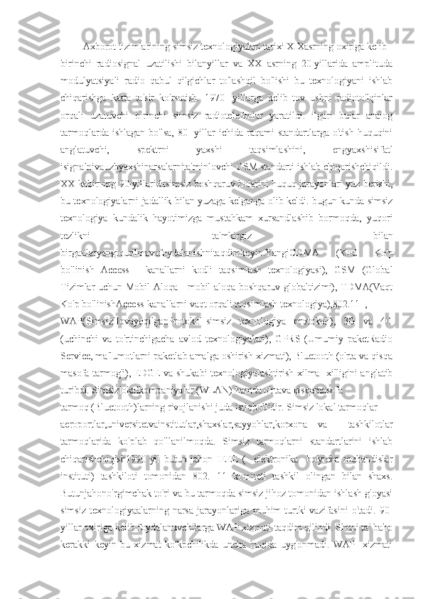          Axborot tizimlarining simsiz texnologiyalari tarixi XIXasrning oxiriga kelib
birinchi   radiosignal   uzatilishi   bilanyillar   va   XX   asrning   20-yillarida   amplituda
modulyatsiyali   radio   qabul   qilgichlar   to'lashqil   bo'lishi   bu   texnologiyani   ishlab
chiqarishga   katta   ta'sir   ko'rsatish.   1970   -yillarga   kelib   tov   ushni   radioto'lqinlar
orqali   uzatuvchi   birinchi   simsiz   radiotelefonlar   yaratildi.   ilgari   bular   analog
tarmoqlarda  ishlagan  bo'lsa,  80  -yillar  ichida  raqami  standartlarga  o'tish  huquqini
anglatuvchi,   spektrni   yaxshi   taqsimlashini,   engyaxshisifatl
isignalnivauzbyaxshinarsalarnita'minlovchi GSM standarti ishlab chiqarishchiqildi.
XX kabirning 90-yillaridasimsiz boshqaruv holatini huquq jarayonlari yuz berishi,
bu texnologiyalarni jadallik bilan yuzaga kelganga olib keldi. bugun kunda simsiz
texnologiya   kundalik   hayotimizga   mustahkam   xursandlashib   bormoqda,   yuqori
tezlikni   ta'mkirgiz   bilan
birgaularyangiqurilmavafoydalanishnitaqdimkeyin.YangiCDMA   (Kod   Ko'p
bo'linish   Access   -   kanallarni   kodli   taqsimlash   texnologiyasi),   GSM   (Global
Tizimlar uchun Mobil Aloqa - mobil aloqa boshqaruv globaltizimi), TDMA(Vaqt
Ko'p bo'linishAccess-kanallarni vaqt orqali taqsimlash texnologiya),802.11  ,
WAP(SimsizIlovayoqilganProtokol-simsiz   texnologiya   protokoli),   3G   va   4G
(uchinchi   va   to'rtinchigacha   avlod   texnologiyalari),   GPRS   (Umumiy   paketRadio
Service, ma'lumotlarni paketlab amalga oshirish xizmati), Bluetooth (o'rta va qisqa
masofa tarmog'i), EDGE va shukabi texnologiyalashtirish xilma -xilligini anglatib
turibdi. Simsizlokalkompaniyalar (WLAN) hamda o'rtava qisqamasofa
tarmoq (Bluetooth)larning rivojlanishi juda istiqbollidir. Simsiz lokal tarmoqlar
aeroportlar,universitetvainstitutlar,shaxslar,sayyohlar,korxona   va     tashkilotlar
tarmoqlarida   ko'plab   qo'llanilmoqda.   Simsiz   tarmoqlarni   standartlarini   ishlab
chiqarishchiqish1990   yil   butun   jahon   IEEE   (     elektronika     bo'yicha   muhandislar
instituti)   tashkiloti   tomonidan   802.   11   komiteti   tashkil   olingan   bilan   shaxs.
Butunjahono'rgimchak to'ri va bu tarmoqda simsiz jihoz tomonidan ishlash g'oyasi
simsiz  texnologiyaalarning narsa  jarayonlariga  muhim  turtki  vazifasini  o'tadi. 90-
yillar oxiriga kelib foydalanuvchilarga WAP xizmati taqdim qilindi. Shuni ta' baho
kerakki   keyin   bu   xizmat   ko'kpchilikda   uncha   haqida   uyg'onmadi.   WAP   -xizmati 