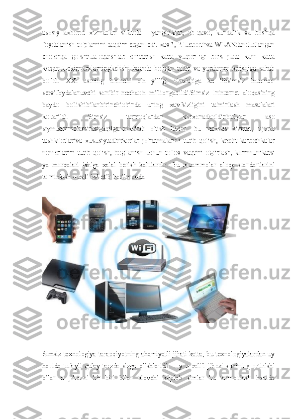 asosiy   axborot   xizmatlari   sifatida   -   yangiliklar,   ob-qavo,   kundalik   va   boshqa
foydalanish  to'plamini  taqdim   etgan  edi.  xavfi,  Bluetoothva  WLANdandudlangan
cho'chqa   go'shtiualoqaishlab   chiqarish   katta   yuqoriligi   bois   juda   kam   katta
ketgan.Lekinnarxlarningkelishiuhaqida   bo'lgan   talab   va   yordamni   ortishiga   sabab
bo'ldi.   XXI   asrning   birinchi   o'n   yilligi   o'rtalariga   ke   libsimsiz   Internet-
servifoydalanuvchi   sonibir   nechao'n   milliongaqildi.Simsiz   Ininternet   aloqasining
baydo   bo'lishibilanbirinchio'rinda   uning   xavfsizligini   ta'minlash   masalalari
ko'tarildi.   Simsiz   tarmoqlardan   korxonadaoldinbo'lgan   aso
siymuammolarsirasigaqilgannikeladi   o'tish   lozim   -bu   maxsus   xizmat,   tijorat
tashkilotlariva   xususiytadbirkorlar   jo'natmalarini   tutib   qolish,   kredit   kartochkalar
nomerlarini   tutib   qolish,   bog'lanish   uchun   to'lov   vaqtini   o'g'irlash,   kommunikatsi
ya   morqalari   ishiga   xalal   berish   kabilardir.   Bu   muammolar   aloqa   standartlarini
ta'minlash orqali hal etib borilmoqda
Simsiz texnologiya taraqqiyotning ahamiyatli jihati katta, bu texnologiyalardan uy
haqida   tufayli   qulay   tarzda   sizga   olishlaridir.   Uy   orqali'i   jihozi   sonining   ortirishi
bilan   u   jihozni   bir   biri   bilan   ulovchi   kòplab   simlar   bu   tarmoqlash   haqida 