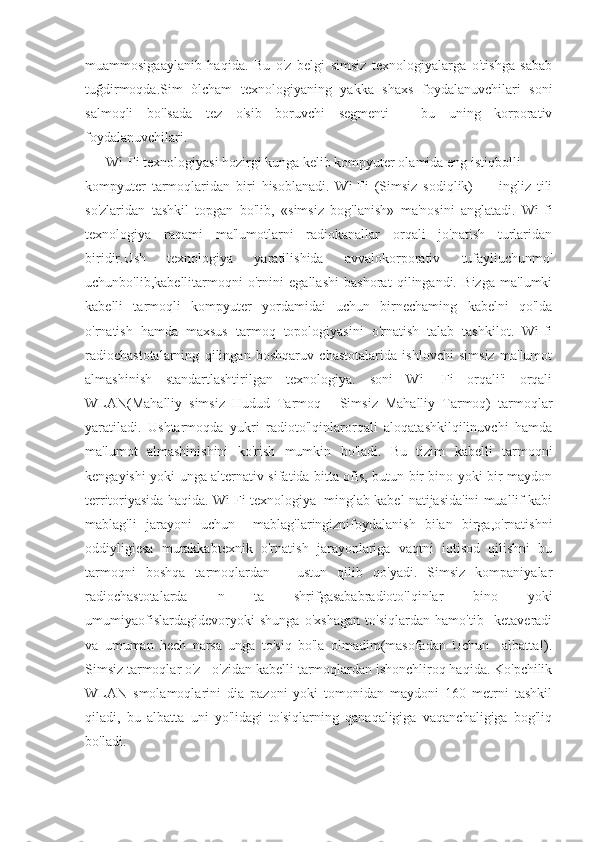 muammosigaaylanib   haqida.   Bu   o'z   belgi   simsiz   texnologiyalarga   o'tishga   sabab
tuğdirmoqda.Sim   òlcham   texnologiyaning   yakka   shaxs   foydalanuvchilari   soni
salmoqli   bo'lsada   tez   o'sib   boruvchi   segmenti   -   bu   uning   korporativ
foydalanuvchilari. 
      Wi-Fi texnologiyasi hozirgi kunga kelib kompyuter olamida eng istiqbolli
kompyuter   tarmoqlaridan   biri   hisoblanadi.   Wi-Fi   (Simsiz   sodiqlik)   —   ingliz   tili
so'zlaridan   tashkil   topgan   bo'lib,   «simsiz   bog'lanish»   ma'nosini   anglatadi.   Wi-fi
texnologiya   raqami   ma'lumotlarni   radiokanallar   orqali   jo'natish   turlaridan
biridir.Ush   texnologiya   yaratilishida   avvalokorporativ   tufayliuchunmo'
uchunbo'lib,kabellitarmoqni   o'rnini   egallashi   bashorat   qilingandi.   Bizga   ma'lumki
kabelli   tarmoqli   kompyuter   yordamidai   uchun   birnechaming   kabelni   qo'lda
o'rnatish   hamda   maxsus   tarmoq   topologiyasini   o'rnatish   talab   tashkilot.   Wi-fi
radiochastotalarning   qilingan   boshqaruv   chastotalarida   ishlovchi   simsiz   ma'lumot
almashinish   standartlashtirilgan   texnologiya.   soni   Wi-   Fi   orqali'i   orqali
WLAN(Mahalliy   simsiz   Hudud   Tarmoq   -   Simsiz   Mahalliy   Tarmoq)   tarmoqlar
yaratiladi.   Ushtarmoqda   yukri   radioto'lqinlarorqali   aloqatashkilqilinuvchi   hamda
ma'lumot   almashinishini   ko'rish   mumkin   bo'ladi.   Bu   tizim   kabelli   tarmoqni
kengayishi yoki unga alternativ sifatida bitta ofis, butun bir bino yoki bir maydon
territoriyasida haqida. Wi-Fi texnologiya  minglab kabel natijasida'ini muallif kabi
mablag'li   jarayoni   uchun     mablag'laringiznifoydalanish   bilan   birga,o'rnatishni
oddiyligiesa   murakkabtexnik   o'rnatish   jarayonlariga   vaqtni   iqtisod   qilishni   bu
tarmoqni   boshqa   tarmoqlardan   _   ustun   qilib   qo'yadi.   Simsiz   kompaniyalar
radiochastotalarda   n   ta   shrifgasababradioto'lqinlar   bino   yoki
umumiyaofislardagidevoryoki   shunga   o'xshagan   to'siqlardan   hamo'tib     ketaveradi
va   umuman   hech   narsa   unga   to'siq   bo'la   olmadim(masofadan   Uchun     albatta!).
Simsiz tarmoqlar o'z - o'zidan kabelli tarmoqlardan ishonchliroq haqida. Ko'pchilik
WLAN   smolamoqlarini   dia   pazoni   yoki   tomonidan   maydoni   160   metrni   tashkil
qiladi,   bu   albatta   uni   yo'lidagi   to'siqlarning   qanaqaligiga   vaqanchaligiga   bog'liq
bo'ladi.  