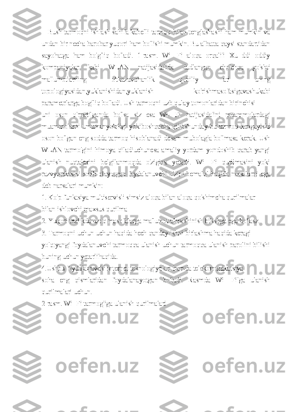      Bush tarmoqni ishlash sahifa kabelli tarmoq bilan tenglashashi ham mumkin va
undan bir necha barobar yuqori ham bo'lishi mumkin. Bu albatta qaysi standartidan
sayohatga   ham   bo'g'liq   bo'ladi.   1-rasm.   Wi-   Fi   aloqa   orqali'i   Xu   ddi   oddiy
kompaniyalar   kabi   WLAN   natijasida'ida   dudlangan   cho'chqa   go'shti
ma'lumotlarning   o'tkazuvchanlik   qobiliy   ati   uning
topologiyasidan,yuklanishidan,yuklanish   ko'rishmasofasigavashukabi
parametrlarga bog'liq bo'ladi. Ush tarmoqni uzb qulay tomonlaridan birinchisi
uni   oson   o'rnatilganda   bo'lsa   siz   esa   Wi-   Fi   natijasida'ini   muammolardagi
muammolarni umumanyo'qligi yokiboshqacha qilibshunday bu tarmoq kengayishi
oson bo'lgan eng sodda tarmoq hisoblanadi desam mubolag'a bo'lmasa kerak. Ush
WLAN   tarmo'gini   himoya   qiladiuchunesa   amaliy   yordam   yondoshib   qarab   yangi
ulanish   nuqtalarini   belgilanmoqda   o'zigina   yetarli.   Wi   -Fi   qurilmasini   yoki
razvyortkasini sotib olayotgan foydalanuvchi o'zini bemalol haqida narsalarni ega
deb narsalari mumkin:
1. Ko'p funktsiya multiservisli simsiz aloqa bilan aloqa qo'shimcha qurilmalar
bilan ishlovchi maxsus qurilma
2. Yuqori tezlikda uzoq masofalarga ma'lumot almashinish bilishga ega bo'lasz.
3. Tarmoqni uchun uchun haqida hech qanday ishni birlashma haqida keragi
yo'q:yangi foydalanuvchi tarmoqqa ulanish uchun tarmoqqa ulanish parolini bilishi
buning uchun yetarlihaqida.
4.Ushbu foydalanuvchi internet texnologiyalari hamda telekomunikatsiya
soha   eng   qismlaridan   foydalanayotgan   bo'ladi.   Rasmda   Wi-   Fi'ga   ulanish
qurilmalari uchun. 
2- rasm. Wi- Fi tarmog'iga ulanish qurilmalari 