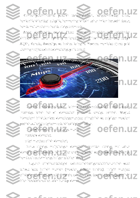 KompaniyalarniInternet   yaratish   tezkorligi,arzon,   kengqamrovdagi   aloqa,
hamkorlik ishlaridagi qulaylik, hammaning ishlashi uchun imkon beruvchi dastur,
hamda ma'lumotlar no haqida o`ziga tortmoqda . 
Arzon   xizmnarxida   evaziga   (faqat   Internet   tarmog'idan   yoki   telefondan
shifokorliklari   uchun   oyma-oy   to`lanadidavom   to`lovni   nazartutmasa)   tufayli
AQSh,   Kanada,   Avstraliya   va   boshqa   ko`pgina   Yevropa   mamlakat   tijorat   yoki
ularning notijrat axborotxizmatlariga yo`la topadi. 
Internet   resurslariniharxil   ko'rinishdagiaxborotlartashkil   etadi.Ulardan
Internetga   kirish   har   xil   xizmatatlari   yordamida   amalga   oshirish.   Mavjud
hizmatlarni   bilish,konkret   xizmatlargamurojaat   qilingbilish   va   qo'yilgan   masalani
yechishusullarini to'gritarmoqda ishlashkiyimni uchun.
Internet hizmatlarini sinashlarga mumkin. 
-Interaktiv xizmatlar;
- to'gri murojaat qilish xizmatlari; 
-   bonus   o'qishga   mo'ljallangan   xizmatlar.   tomonidan   o'qishga   mo'   uchun
xizmatlar   ko'p   tarqalgan   bo lib,   ular   ancha   universal   va   kompyuter   resurslarigaʻ
hamd a aloqa tizimlariga bo'lgan talablari kerak. 
Bugunoh   qilishhaqidabelgisi-   axborotolishberilgantalabbilanuniolish   vaqti
tafovut   katta   bo`lishi   mumkin   (masalan,   elektron   po`chta).   To g ri   murojaat	
ʻ ʻ
qilishxizmatlari berilgan talab bo`yicha axborot o`sha davri o`zidayoq Qaytarilishi
bilan harakterlanadilar.Lekin bunday xizmat 