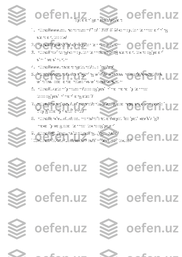 Foydalanilgan adabiyotlar:
1. https://www.coursehero.com/file/113731819/kompyuter-tarmoqlarining-
standart-tepptx/
2. https://fayllar.org/kompyuter-tarmoqlari.html
3. https://hozir.org/kompyuter-tarmoqlarining-standart-texnologiyalari-
simli-va-sim.html
4. https://www.researchgate.net/publication/
5. https://crabo.ru/uz/configuring-wi-fi/a-wireless-network-is-what-it-is-
wireless-local-area-networks-wireless-lans.html
6. https://uz.atomiyme.com/topologiyasi-nima-mahalliy-tarmoq-
topologiyasi-nimani-anglatadi/
7. https://norarite.ru/uz/internet/chto-takoe-globalnaya-set-opredelenie-i-
tipy-globalnyh-setei-chto/
8. https://arxiv.uz/uz/documents/referatlar/xayot-faoliyati-xavfsizligi/
maxalliy-va-global-tarmoq-texnologiyalari
9. https://rgu.jageun.sitehttps://rgu.jageun.site/
10. https://lib.fbtuit.uz/assets/files/Sim_ken_pol_tex.pdf 