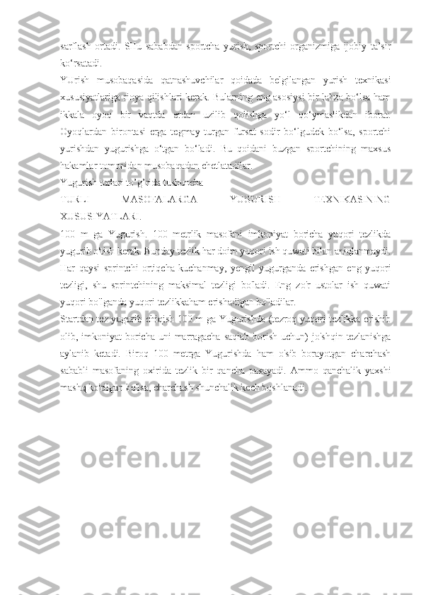 sarflash   ortadi.   SHu   sababdan   sportcha   yurish,   sportchi   organizmiga   ijobiy   ta’sir
ko‘rsatadi.
YUrish   musobaqasida   qatnashuvchilar   qoidada   belgilangan   yurish   texnikasi
xususiyatlariga rioya qilishlari kerak. Bularning eng asosiysi  bir lahza bo‘lsa ham
ikkala   oyoq   bir   vaqtda   erdan   uzilib   qolishga   yo‘l   qo‘ymaslikdan   iborat.
Oyoqlardan   birontasi   erga   tegmay   turgan   fursat   sodir   bo‘lgudek   bo‘lsa,   sportchi
yurishdan   yugurishga   o‘tgan   bo‘ladi.   Bu   qoidani   buzgan   sportchining   maxsus
hakamlar tomonidan musobaqadan chetlatadilar.
Yugurish turlari to’g’rida tushuncha
TURLI   MASOFALARGA   YUGURISH   TEXNIKASINING
XUSUSIYATLARI.
100   m   ga   Yugurish.   100   metrlik   masofani   imkoniyat   boricha   yuqori   tezlikda
yugurib o'tish kerak. Bunday tezlik har doim yuqori ish quwati bilan aniqlanmaydi.
Har   qaysi   sprintchi   ortiqcha   kuchanmay,   yengil   yugurganda   erishgan   eng   yuqori
tezligi,   shu   sprintchining   maksimal   tezligi   bo'ladi.   Eng   zo'r   ustolar   ish   quwati
yuqori bo'lganda yuqori tezlikkaham erishadigan bo'ladilar.
Startdan tez yugurib chiqish 100 m ga Yugurishda (tezroq yuqori tezlikka erishib
olib, imkoniyat  boricha uni  marragacha  saqlab  borish  uchun)  jo'shqin tezlanishga
aylanib   ketadi.   Biroq   100   metrga   Yugurishda   ham   o'sib   borayotgan   charchash
sababli   masofaning   oxirida   tezlik   bir   qancha   pasayadi.   Ammo   qanchalik   yaxshi
mashq ko'rilgan bo'lsa, charchash shunchalik kech boshlanadi. 