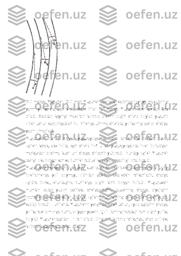 200   metrga   Yugurish.   200   metr   Yugurish   texnikasi   startning   joyi   va   ma sofaning
yarmi   yo'lkaning   burilishida   ekani   bilan   100   metrga   Yugurish   texnikasidan   farq
qiladi.   Startdan   keyingi   masofani   ko'proq   qismini   to'g'ri   chiziq   bo'ylab   yugurib
o'tish uchun start tirgaklari bo- rilishiga urinma chiziqda yo'lkaning tashqi chetiga
yaqin o'rnatiladi.
Yuguruvchi   burilish   bo'ylab   yugurayotganida   butun   tanasi   bilan   ichkari   tomon
og'ishi   kerak,   aks   holda   egri   chiziq   ho6   u   lab   yugurayotganda   hosil   bo'ladigan
markazdan   qochma   kuch   uni   chetga   chiqarib   yuboradi.   Bunday   og'ish   Yugurish
tezligi o'sa borgan sari va burilish radiusi kamaya borganligi  orta boradi.
Yuguruvchi markazdan qochuvchi kuch ta'sir eta bosh lash ini kutmay, balki uning
boshlanishiga   yo'l   qo'ymay,   oldindan   gavdani   asta-sekin   ichkarilatib,   chapga
og'dira   borsa,   shundagina   burilishga   to'g'ri   kirib   borgan   bo'ladi.   Yuguruvchi
mumkin   qadar   yuqori   tezlikka   erishgandagina   lauasining   chapga   qiyaligini
orttirishni   to'xtatadi   va   shu   daraja   og'ishni   burilishning   qolgan   qismi   oxirigacha
saqlab boradi. Hurilishda Yugurishni yengillashtirish uchun, oyoq taglarini chapga
yo'lka raxi tomonga burib, qo'ygan yaxshi. Qo'l- larning harakati ham to'g'ri yo'lka
bo'ylab Yugurishdagidan I  i ic i qiladi. O'ng qo'l  ko'proq ichkariga, chap qo'l  esa
ko'proq lashqariga harakat qiladi. 