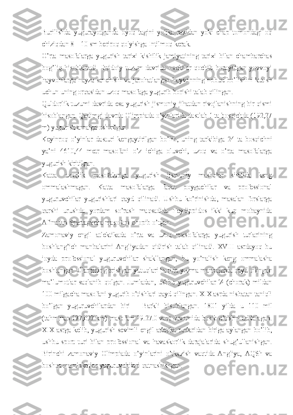 Burilishda   yugurayotganda   oyoq   tagini   yo'lka   raxidan   yoki   chap   tomondagi   oq
chiziqdan 8—10 sm beriroq qo'yishga Intilmoq kerak.
O’rta   masofalarga   yugurish   tarixi   kishilik   jamiyatining   tarixi   bilan   chambarchas
bog’liq   hisoblanadi.   Ibtidoiy   tuzum   davrida   ovchilar   qochib   borayotgan   yovvoyi
hayvonlarga nayza sanchishi va jarohatlangan hayvonning nobud bo’lishini kutish
uchun uning orqasidan uzoq masofaga yugurib borishi talab qilingan.
Quldorlik tuzumi davrida esa yugurish jismoniy jihatdan rivojlanishning bir qismi
hisoblangan. Qadimgi davrda Olimpiada o’yinlarida dastlab 1 ta bosqichda (192,27
m) yugurish amalga oshirilgan.
Keyinroq   o’yinlar   dasturi   kengaytirilgan   bo’lib,   uning   tarkibiga   24   ta   bosqichni
ya’ni   4610,44   metr   masofani   o’z   ichiga   oluvchi,   uzoq   va   o’rta   masofalarga
yugurish kiritilgan.
Katta   uzoqlik   masofalariga   yugurish   jismoniy   mashqlar   sifatida   keng
ommalashmagan.   Katta   masofalarga   faqat   poygachilar   va   professional
yuguruvchilar   yugurishlari   qayd   qilinadi.   Ushbu   ko’rinishda,   masalan   forslarga
qarshi   urushda   yordam   so’rash   maqsadida   Feydippidos   ikki   kun   mobaynida
Afinadan Spartagacha masofani chopib o’tgan.
Zamonaviy   engil   atlektikada   o’rta   va   uzoq   masofalarga   yugurish   turlarining
boshlang’ich   manbalarini   Angliyadan   qidirish   talab   qilinadi.   XVIII   asrdayoq   bu
joyda   professional   yuguruvchilar   shakllangan,   bu   yo’nalish   keng   ommalasha
boshlangan. Ularnining erishgan yutuqlari haqida yozma manbalarda qayd qilingan
ma’lumotlar   saqlanib   qolgan.   Jumladan,   ushbu   yuguruvchilar   ¼   (chorak)   mildan
100 milgacha masofani yugurib o’tishlari qayd qilingan. XIX asrda nisbatan taniqli
bo’lgan   yuguruvchilardan   biri   –   Barkli   hisoblangan.   1801   yilda   u   110   mil
(tahminan 177,027 km) masofani 19.27.0 vaqt davomida bosib o’tishni uddalagan.
XIX asrga kelib, yugurish sevimli engil atletika turlaridan biriga aylangan bo’lib,
ushbu   sport   turi   bilan   professional   va   havaskorlik   darajalarida   shug’ullanishgan.
Birinchi   zamonaviy   Olimpiada   o’yinlarini   o’tkazish   vaqtida   Angliya,   AQSh   va
boshqa mamlakatlar yuguruvchilari qatnashishgan. 