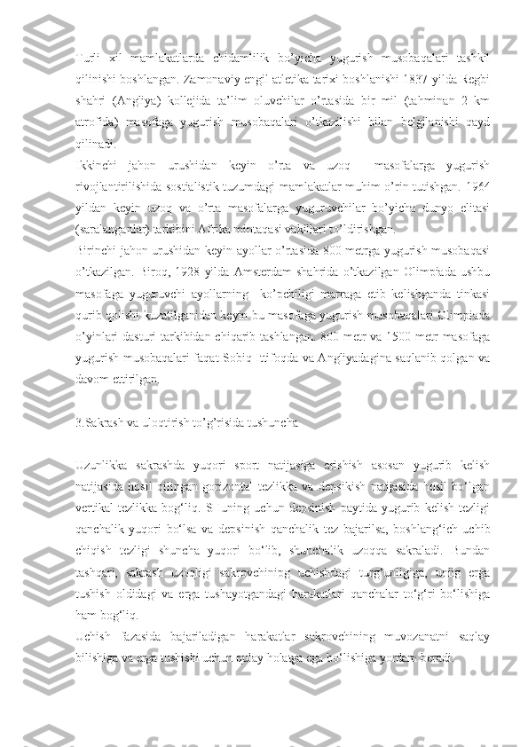 Turli   xil   mamlakatlarda   chidamlilik   bo’yicha   yugurish   musobaqalari   tashkil
qilinishi boshlangan. Zamonaviy engil atletika tarixi boshlanishi 1837 yilda Regbi
shahri   (Angliya)   kollejida   ta’lim   oluvchilar   o’rtasida   bir   mil   (tahminan   2   km
atrofida)   masofaga   yugurish   musobaqalari   o’tkazilishi   bilan   belgilanishi   qayd
qilinadi.
Ikkinchi   jahon   urushidan   keyin   o’rta   va   uzoq     masofalarga   yugurish
rivojlantirilishida sostialistik tuzumdagi mamlakatlar muhim o’rin tutishgan. 1964
yildan   keyin   uzoq   va   o’rta   masofalarga   yuguruvchilar   bo’yicha   dunyo   elitasi
(saralanganlar) tarkibini Afrika mintaqasi vakillari to’ldirishgan.
Birinchi jahon urushidan keyin ayollar o’rtasida 800 metrga yugurish musobaqasi
o’tkazilgan.   Biroq,   1928   yilda   Amsterdam   shahrida   o’tkazilgan   Olimpiada   ushbu
masofaga   yuguruvchi   ayollarning     ko’pchiligi   marraga   etib   kelishganda   tinkasi
qurib qolishi kuzatilganidan keyin bu masofaga yugurish musobaqalari Olimpiada
o’yinlari dasturi tarkibidan chiqarib tashlangan.  800 metr va 1500 metr masofaga
yugurish musobaqalari faqat Sobiq Ittifoqda va Angliyadagina saqlanib qolgan va
davom ettirilgan.
3.Sakrash va uloqtirish to’g’risida tushuncha
Uzunlikka   sakrashda   yuqori   sport   natijasiga   erishish   asosan   yugurib   kelish
natijasida   hosil   qilingan   gorizontal   tezlikka   va   depsikish   natijasida   hosil   bo‘lgan
vertikal   tezlikka   bog‘liq.   SHuning   uchun   depsinish   paytida   yugurib   kelish   tezligi
qanchalik   yuqori   bo‘lsa   va   depsinish   qanchalik   tez   bajarilsa,   boshlang‘ich   uchib
chiqish   tezligi   shuncha   yuqori   bo‘lib,   shunchalik   uzoqqa   sakraladi.   Bundan
tashqari,   sakrash   uzoqligi   sakrovchinipg   uchishdagi   turg‘unligiga,   uniig   erga
tushish   oldidagi   va   erga   tushayotgandagi   harakatlari   qanchalar   to‘g‘ri   bo‘lishiga
ham bog‘liq.
Uchish   fazasida   bajariladigan   harakatlar   sakrovchining   muvozanatni   saqlay
bilishiga va erga tushishi uchun qulay holatga ega bo‘lishiga yordam beradi. 