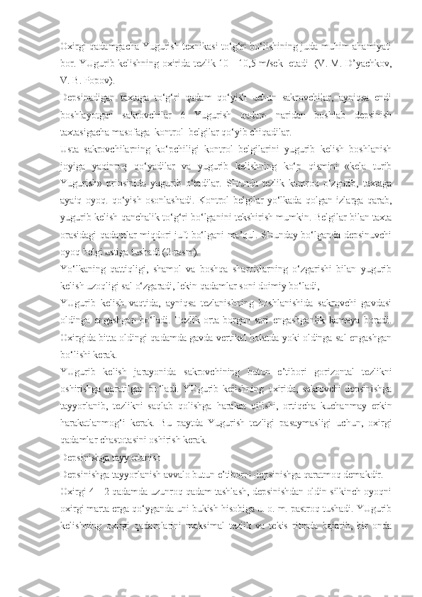 Oxirgi qadamgacha Yugurish texnikasi to‘g‘ri bo‘lishining juda muhim ahamiyati
bor. YUgurib kelishning oxirida tezlik 10—10,5 m/sek   etadi -(V. M. D’yachkov,
V. B. Popov).
Depsinadigan   taxtaga   to‘g‘ri   qadam   qo‘yish   uchun   sakrovchilar,   ayniqsa   endi
boshlayotgan   sakrovchilar   6   Yugurish   qadam   naridan   boshlab   depsinish
taxtasigacha masofaga  kontrol  belgilar qo‘yib chiqadilar.
Usta   sakrovchilarning   ko‘pchiligi   kontrol   belgilarini   yugurib   kelish   boshlanish
joyiga   yaqinroq   qo‘yadilar   va   yugurib   kelishning   ko‘p   qismini   «kela   turib
Yugurish»   prinsipida   yugurib   o‘tadilar.   SHunda   tezlik   kamroq   o‘zgarib,   taxtaga
ayaiq   oyoq.   qo‘yish   osonlashadi.   Kontrol   belgilar   yo‘lkada   qolgan   izlarga   qarab,
yugurib kelish qanchalik to‘g‘ri bo‘lganini tekshirish mumkin. Belgilar bilan taxta
orasidagi qadamlar miqdori juft bo‘lgani ma’qul. SHunday bo‘lganda depsinuvchi
oyoq belgi ustiga tushadi (2-rasm).
Yo‘lkaning   qattiqligi,   shamol   va   boshqa   sharoitlarning   o‘zgarishi   bilan   yugurib
kelish uzoqligi sal o‘zgaradi, lekin qadamlar soni doimiy bo‘ladi,
YUgurib   kelish   vaqtida,   ayniqsa   tezlanishning   boshlanishida   sakrovchi   gavdasi
oldinga   engashgan   bo‘ladi.   Tezlik   orta   borgan   sari   engashganlik   kamaya   boradi.
Oxirgida bitta oldingi qadamda gavda vertikal holatda yoki oldinga sal engashgan
bo‘lishi kerak.
YUgurib   kelish   jarayonida   sakrovchining   butun   e’tibori   gorizontal   tezlikni
oshirishga   qaratilgan   bo‘ladi.   YUgurib   kelishning   oxirida,   sakrovchi   depsinishga
tayyorlanib,   tezlikni   saqlab   qolishga   harakat   qilishi,   ortiqcha   kuchanmay   erkin
harakatlanmog‘i   kerak.   Bu   paytda   Yugurish   tezligi   pasaymasligi   uchun,   oxirgi
qadamlar chastotasini oshirish kerak.
Depsinishga tayyorlanish
Depsinishga tayyorlanish avvalo butun e’tiborni depsinishga qaratmoq demakdir.
Oxirgi 4—2 qadamda uzunroq qadam tashlash, depsinishdan oldin silkinch oyoqni
oxirgi marta erga qo‘yganda uni bukish hisobiga u. o. m. pastroq tushadi. YUgurib
kelishning   oxirgi   qadamlarini   maksimal   tezlik   va   tekis   ritmda   bajarib,   bir   onda 