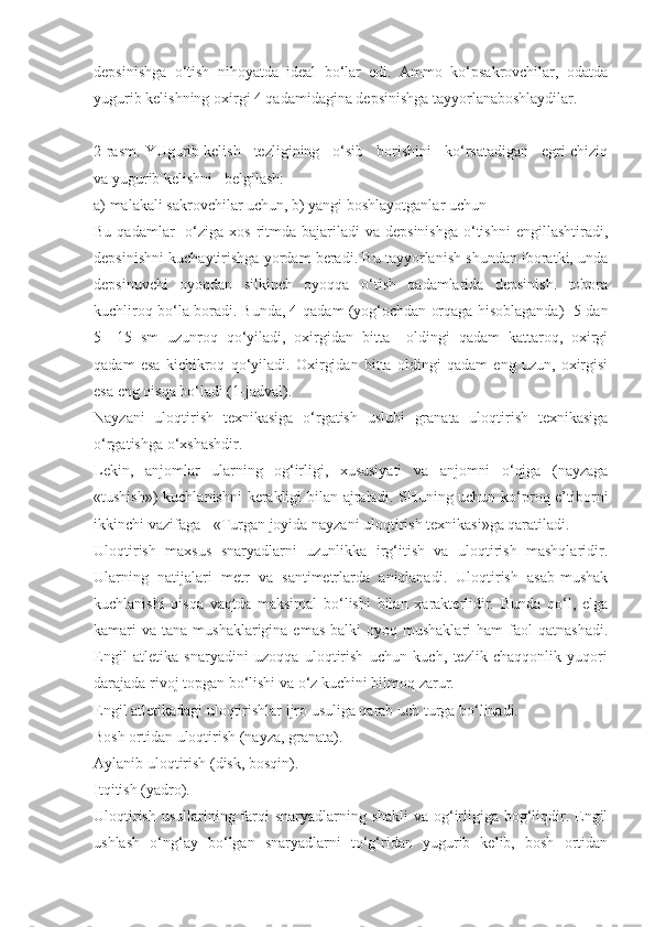 depsinishga   o‘tish   nihoyatda   ideal   bo‘lar   edi.   Ammo   ko‘psakrovchilar,   odatda
yugurib kelishning oxirgi 4 qadamidagina depsinishga tayyorlanaboshlaydilar. 
2-rasm. YUgurib kelish   tezligining   o‘sib   borishini   ko‘rsatadigan   egri chiziq
va yugurib kelishni   belgilash:
a) malakali sakrovchilar uchun, b) yangi boshlayotganlar uchun
Bu  qadamlar     o‘ziga  xos  ritmda  bajariladi  va  depsinishga   o‘tishni   engillashtiradi,
depsinishni kuchaytirishga yordam beradi. Bu tayyorlanish shundan iboratki, unda
depsinuvchi   oyoqdan   silkinch   oyoqqa   o‘tish   qadamlarida   depsinish.   tobora
kuchliroq bo‘la boradi. Bunda, 4-qadam (yog‘ochdan orqaga hisoblaganda)  5-dan
5—15   sm   uzunroq   qo‘yiladi,   oxirgidan   bitta     oldingi   qadam   kattaroq,   oxirgi
qadam   esa   kichikroq   qo‘yiladi.   Oxirgidan   bitta   oldingi   qadam   eng   uzun,   oxirgisi
esa eng qisqa bo‘ladi (1-jadval).
Nayzani   uloqtirish   texnikasiga   o‘rgatish   uslubi   granata   uloqtirish   texnikasiga
o‘rgatishga o‘xshashdir.
Lekin,   anjomlar   ularning   og‘irligi,   xususiyati   va   anjomni   o‘qiga   (nayzaga
«tushish») kuchlanishni kerakligi bilan ajraladi. SHuning uchun ko‘proq e’tiborni
ikkinchi vazifaga - «Turgan joyida nayzani uloqtirish texnikasi»ga qaratiladi.
Uloqtirish   maxsus   snaryadlarni   uzunlikka   irg‘itish   va   uloqtirish   mashqlaridir.
Ularning   natijalari   metr   va   santimetrlarda   aniqlanadi.   Uloqtirish   asab-mushak
kuchlanishi   qisqa   vaqtda   maksimal   bo‘lishi   bilan   xarakterlidir.   Bunda   qo‘l,   elga
kamari  va  tana mushaklarigina  emas  balki   oyoq mushaklari  ham   faol   qatnashadi.
Engil   atletika   snaryadini   uzoqqa   uloqtirish   uchun   kuch,   tezlik   chaqqonlik   yuqori
darajada rivoj topgan bo‘lishi va o‘z kuchini bilmoq zarur. 
Engil atletikadagi uloqtirishlar ijro usuliga qarab uch turga bo‘linadi.
Bosh ortidan uloqtirish (nayza, granata).
Aylanib uloqtirish (disk, bosqin).
Itqitish (yadro).
Uloqtirish usullarining farqi snaryadlarning shakli  va og‘irligiga bog‘liqdir. Engil
ushlash   o‘ng‘ay   bo‘lgan   snaryadlarni   to‘g‘ridan   yugurib   kelib,   bosh   ortidan 