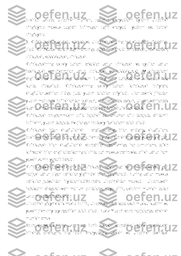 boshlab   uzoqqa   uloqtirish   mumkin,   og‘irroq   snaryadlarni   aylanib   uloqtirish
o‘ng‘ayroq   maxsus   tutgichi   bo‘lmagan   og‘ir   snaryad     yadroni   esa   itqitish
o‘ng‘ayroq.
5.   Ko‘pkurash:   yugurish,   sakrash   va   uloqtirish   ishining   har   xil   turlari   o‘z   ichiga
oladi. Ko‘pkurash tarkibidagi muhtoriga qarab nomlanadi: to‘rtkurash, beshkurash,
oltikurash, sakkizkurash, o‘nkurash. 
Ko‘pkurashning   asosiy   turlari:   erkaklar   uchun   o‘nkurash   va   ayollar   uchun
beshkurash   va   o‘spirinlar   uchun   oltikurash   va   sakkizkurash.   Musobaqalarni
engillashtirish   uchun   engil   atletikani   bunday   og‘ir   turlaridan   musobaqalar   ikki
kunda   o‘tkaziladi.   Ko‘pkurashning   asosiy   turlari:   ko‘pkurash   bo‘yicha
shug‘ullanuvchilar   oldiga   juda   yuqori   talablar   qo‘yiladi.   Ular   texnik   jihatdan
yuqori   mahoratli   bo‘lishlaridan   tashqari,   sprinterlardek   tezkor,   uloqtiruvchilardek
kuchli, o‘rta masofalarga yuguruvchilardek chidamli bulishlari kerak.
Ko‘pkurash   programmasini   to‘la   bajarish   esa   umuman   a’lo   darajada   chidamli
bo‘lishni, yuqori darajada rivojlangan irodaviy fazilatlarni talab qiladi. 
Ko‘pkurash   bilan   shug‘ullanish   -   engil   atletika   bilan   endigina   shug‘ullana
boshlovchilar uchun har tomonlama jismoniy rivoj topishining eng yaxshi yo‘lidir.
Ko‘pkurash   bilan   shug‘ullanish   sportchilar   organizmiga   har   tomonlama   ta’sir
ko‘rsatish bilan engil atletikaning alohida turi maxsus trenirovka qilish uchun ham
yaxshi zamin yaratib beradi. 
Ko‘pkurash natijasi  sportchining ko‘pkurash  tarkibidagi har  bir turda ko‘rsatilgan
natijasi   uchun   olgan   ochkolar   yig‘indisi   bilan   belgilanadi.   Buning   uchun   maxsus
ochkolar   jadvalidan   foydalaniladiSportcha   uloqtirishdan   maqsad   -   uloqtiruvchi
harakatini   chegaralovchi   ma`lum   qoidalarga   rioya   qilib,   asbobini   mumkin   qadar
uzoq masofaga tashlashdir.
Uloqtirish-g’ayrisiklik mashq bo`lib, uloqtiruvchidan katta asab-muskul kuchini va
yaxshi jismoniy tayorgarlikni talab qiladi. Busiz Yuqori sport natijalariga erishish
mumkin emas.
Sport   snaryadalarining   uzoqroqqa   borib   tushishi   sportchi   uloqtirish   texnikasini
bilishiga   anchagina   bog’liqdir.   Snaryadning   uchishi   va   uloqtirish   texnikasi 