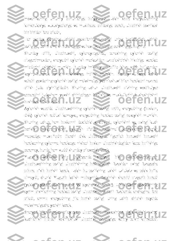 mexanikaning   umumiy   qonunlariga   bo’ysunadi.   Lekin   sport   snaryadlarining
konstruktsiya   xususiyatlariga   va   musobaqa   qoidasiga   qarab,   uloqtirish   texnikasi
bir-biridan farq qiladn,
Har   qanday   jismning   uchishi   masofaning   uzoqligi   uning   boplang’ich   uchish
tezligiga, uchib chiqish burchagiga va havo muhitining qarshiligiga bog’liq.
Shunday   qilib,   uloqtiruvchi,   aylanayotganda,   tanasining   aylanish   tezligi
o`zgartirmasdan,   snaryadni   aylanish   markazidan   uzoqlashtirish   hisobiga   xarakat
miqdorini   oshirishi   mumkin.   Bunday   imkoniyatni   to’liq   ishga   solib   bo`lgandan
keyin,   burchak   tezligini   oshirishga   intilish   mumkin.   Bunday   xulosaga   kelish
sababi-gavdaning aylanish tezligi maksimalga yaqinlashuvi bilan harakatni nazorat
qilish   juda   qiyinligidadir.   Shuning   uchun   uloqtiruvchi   o`zining   vestibulyar
apparatini   juda   ham   yaxshi   chiniqtirgan   bo`lishi   va   muskullarini   bushashtirshni
boshqara bilishi zarur.
Aylanish   vaqtida   uloqtiruvchining   aylanish   tezligi   ortib,   snaryadning   (boskon,
disk)   aylanish   radiusi   kamaysa,   snaryadning   harakat   tezligi   pasayishi   mumkin.
Shuning   uchun   ham   boskonni   dastlabki   silkitishni,   aylanishni   va   oxirgi   kuch
berishni   boskon   sharini   aylanish   o’qidan   maksimal   uzoqlashtirib   bajarish
maqsadga   muvofiqdir.   Garchi   disk   uloqtirishda   ilgarilab   boruvchi   boruvchi
harakatning   aylanma   harakatga   nisbati   boskon   uloqtirishdagidan   katta   bo`lishiga
qaramay, bunda ham xuddi shunday qilaverish kerak.
Yugurib   kelishni   aniq   bajarganda   snaryad   bilan   harakatlanayotgan
uloqtiruvchining   tezligi   uloqtirishning   boshlang’ich   fazasidan   oxirgi   fazagacha
tobora   o’sib   borishi   kerak.   Lekin   bu   tezlikning   usishi   uzluksiz   va   tekis   bo’la
olmaydi,   chunki   Yugurib   kelish   mobaynida   depsinish   sharoiti   o`zgarib   boradi
(yakka   tayanch,   kush   tayanch   va   tayanchsiz   fazalar).   Uloqtiruvchi   gavdasining
ayrim   qismlarining   harakat   tezligi   uloqtirishning   turli   fazalarida   anchagina   farq
qiladi,   ammo   snaryadning   jila   borish   tezligi   uning   uchib   chiqish   paytida
maksimalgacha yetishi kerak.
Snaryad   bilan   harakat   qilayotgan   uloqtiruvchi   massasining   olg’a   siljishi   oxirgi
kuchlanish   oldidan   sekinlashuvi   uloqtirish   uzoqligiga   salbiy   ta`sir   ko’rsatadi. 