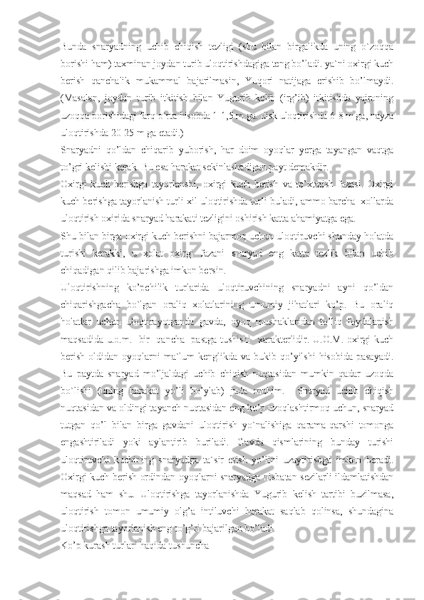 Bunda   snaryadning   uchib   chiqish   tezligi   (shu   bilan   birgalikda   uning   o`zoqqa
borishi ham) taxminan joydan turib uloqtirishdagiga teng bo’ladi. ya`ni oxirgi kuch
berish   qanchalik   mukammal   bajarilmasin,   Yuqori   natijaga   erishib   bo’lmaydi.
(Masalan,   joydan   turib   itkitish   bilan   Yugurib   kelib   (irg’ib)   itkitishda   yajroning
uzoqqa borishidagi farq o`rta hisobda 1-1,5 m ga. disk uloqtirishda 6-8 m ga, nayza
uloqtirishda 20-25 m ga etadi.)
Snaryadni   qo’ldan   chiqarib   yuborish,   har   doim   oyoqlar   yerga   tayangan   vaqtga
to’gri kelishi kerak. Bu esa harakat sekinlashadigan payt demakdir.
Oxirgi   kuch   berishga   tayorlanshi,   oxirgi   kuch   berish   va   to’xtatish   fazasi.   Oxirgi
kuch berishga tayorlanish turli xil uloqtirishda turli buladi, ammo barcha  xollarda
uloqtirish oxirida snaryad harakati tezligini oshirish katta ahamiyatga ega.
Shu bilan birga oxirgi kuch berishni bajarmoq uchun uloqtiruvchi shunday holatda
turishi   kerakki,   u   xolat   oxirgi   fazani   snaryad   eng   katta   tezlik   bilan   uchib
chiqadigan qilib bajarishga imkon bersin.
Uloqtirishning   ko’pchilik   turlarida   uloqtiruvchining   snaryadni   ayni   qo’ldan
chiqarishgacha   bo`lgan   oraliq   xolatlarining   umumiy   jihatlari   ko’p.   Bu   oraliq
holatlar   uchun   uloqtirayotganda   gavda,   oyoq   mushaklaridan   to’liq   foydalanish
maqsadida u.o.m.   bir   qancha   pastga tushishi    xarakterlidir. U.O.M. oxirgi kuch
berish  oldidan oyoqlarni  ma`lum  kenglikda va bukib qo’yilshi  hisobida  pasayadi.
Bu   paytda   snaryad   mo’ljaldagi   uchib   chiqish   nuqtasidan   mumkin   qadar   uzoqda
bo`lishi   (uning   harakat   yo’li   bo’ylab)   juda   muhim.     Snaryad   uchib   chiqish
nuqtasidan va oldingi tayanch nuqtasidan eng ko’p uzoqlashtirmoq uchun, snaryad
tutgan   qo’l   bilan   birga   gavdani   uloqtirish   yo`nalishiga   qarama-qarshi   tomonga
engashtiriladi   yoki   aylantirib   buriladi.   Gavda   qismlarining   bunday   turishi
uloqtiruvchi   kuchining   snaryadga   ta`sir   etish   yo’lini   uzaytirishga   imkon   beradi.
Oxirgi kuch berish ordindan oyoqlarni snaryadga nisbatan sezilarli ildamlatishdan
maqsad   ham   shu.   Uloqtirishga   tayorlanishda   Yugurib   kelish   tartibi   buzilmasa,
uloqtirish   tomon   umumiy   olg’a   intiluvchi   harakat   saqlab   qolinsa,   shundagina
uloqtirishga tayorlanish eng to’g’ri bajarilgan bo’ladi.
Ko’p kurash turlari haqida tushuncha 