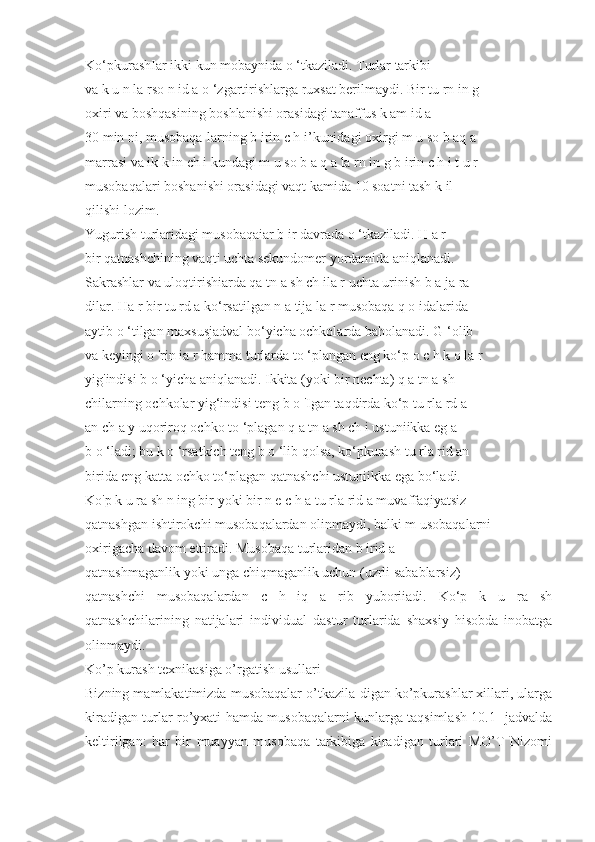 Ko‘pkurashIar ikki kun mobaynida o ‘tkaziladi. Turlar tarkibi
va k u n la rso n id a o ‘zgartirishlarga ruxsat berilmaydi. Bir tu rn in g
oxiri va boshqasining boshlanishi orasidagi tanaffus k am id a
30 min ni, musobaqa-larning b irin c h i’kunidagi oxirgi m u so b aq a
marrasi va ik k in ch i kundagi m u so b a q a la rn in g b irin c h i t u r
musobaqalari boshanishi orasidagi vaqt kamida 10 soatni tash k il
qilishi lozim.
Yugurish turlaridagi musobaqaiar b ir davrada o ‘tkaziladi. H a r
bir qatnashchining vaqti uchta sekundomer yordamida aniqlanadi.
Sakrashlar va uloqtirishiarda qa tn a sh ch ila r uchta urinish b a ja ra -
dilar. Ha r bir tu rd a ko‘rsatilgan n a tija la r musobaqa q o idalarida
aytib o ‘tilgan maxsusjadval bo‘yicha ochkolarda baholanadi. G ‘olib
va keyingi o 'rin ia r hamma turlarda to ‘plangan eng ko‘p o c h k o la r
yig'indisi b o ‘yicha aniqlanadi. Ikkita (yoki bir nechta) q a tn a sh -
chilarning ochkolar yig‘indisi teng b o 'Igan taqdirda ko‘p tu rla rd a
an ch a y uqoriroq ochko to ‘plagan q a tn a sh ch i ustuniikka eg a
b o ‘ladi; bu k o ‘rsatkich teng b o ‘lib qolsa, ko‘pkurash tu rla rid an
birida eng katta ochko to‘plagan qatnashchi ustuniikka ega bo‘ladi.
Ko'p k u ra sh n ing bir yoki bir n e c h a tu rla rid a muvaffaqiyatsiz
qatnashgan ishtirokchi musobaqalardan olinmaydi, balki m usobaqalarni
oxirigacha davom ettiradi. Musobaqa turlaridan b irid a
qatnashmaganlik yoki unga chiqmaganlik uchun (uzrli sabablarsiz)
qatnashchi   musobaqalardan   c   h   iq   a   rib   yuboriiadi.   Ko‘p   k   u   ra   sh
qatnashchilarining   natijalari   individual   dastur   turlarida   shaxsiy   hisobda   inobatga
olinmaydi.
Ko’p kurash texnikasiga o’rgatish usullari
Bizning mamlakatimizda musobaqalar o’tkazila-digan ko’pkurashlar xillari, ularga
kiradigan turlar ro’yxati hamda musobaqalarni kunlarga taqsimlash 10.1- jadvalda
keltirilgan:   har   bir   muayyan   musobaqa   tarkibiga   kiradigan   turlari   MO’T   Nizomi 