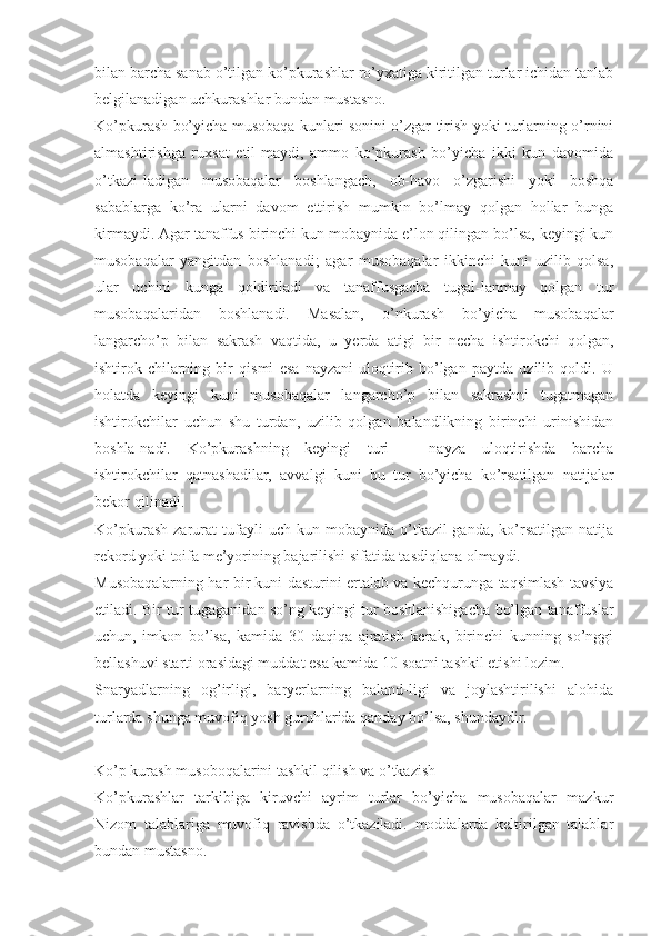 bilan barcha sanab o’tilgan ko’pkurashlar ro’yxatiga kiritilgan turlar ichidan tanlab
belgilanadigan uchkurashlar bundan mustasno.
Ko’pkurash bo’yicha musobaqa kunlari sonini o’zgar-tirish yoki turlarning o’rnini
almashtirishga   ruxsat   etil-maydi,   ammo   ko’pkurash   bo’yicha   ikki   kun   davomida
o’tkazi-ladigan   musobaqalar   boshlangach,   ob-havo   o’zgarishi   yoki   boshqa
sabablarga   ko’ra   ularni   davom   ettirish   mumkin   bo’lmay   qolgan   hollar   bunga
kirmaydi. Agar tanaffus birinchi kun mobaynida e’lon qilingan bo’lsa, keyingi kun
musobaqalar   yangitdan   boshlanadi;   agar   musobaqalar   ikkinchi   kuni   uzilib   qolsa,
ular   uchini   kunga   qoldiriladi   va   tanaffusgacha   tugal-lanmay   qolgan   tur
musobaqalaridan   boshlanadi.   Masalan,   o’nkurash   bo’yicha   musobaqalar
langarcho’p   bilan   sakrash   vaqtida,   u   yerda   atigi   bir   necha   ishtirokchi   qolgan,
ishtirok-chilarning   bir   qismi   esa   nayzani   uloqtirib   bo’lgan   paytda   uzilib   qoldi.   U
holatda   keyingi   kuni   musobaqalar   langarcho’p   bilan   sakrashni   tugatmagan
ishtirokchilar   uchun   shu   turdan,   uzilib   qolgan   balandlikning   birinchi   urinishidan
boshla-nadi.   Ko’pkurashning   keyingi   turi   –   nayza   uloqtirishda   barcha
ishtirokchilar   qatnashadilar,   avvalgi   kuni   bu   tur   bo’yicha   ko’rsatilgan   natijalar
bekor qilinadi.
Ko’pkurash   zarurat   tufayli   uch   kun  mobaynida   o’tkazil-ganda,   ko’rsatilgan   natija
rekord yoki toifa me’yorining bajarilishi sifatida tasdiqlana olmaydi.
Musobaqalarning har bir kuni dasturini ertalab va kechqurunga taqsimlash tavsiya
etiladi. Bir tur tugaganidan so’ng keyingi tur boshlanishigacha bo’lgan tanaffuslar
uchun,   imkon   bo’lsa,   kamida   30   daqiqa   ajratish   kerak,   birinchi   kunning   so’nggi
bellashuvi starti orasidagi muddat esa kamida 10 soatni tashkil etishi lozim.
Snaryadlarning   og’irligi,   baryerlarning   baland-ligi   va   joylashtirilishi   alohida
turlarda shunga muvofiq yosh guruhlarida qanday bo’lsa, shundaydir.
Ko’p kurash musoboqalarini tashkil qilish va o’tkazish
Ko’pkurashlar   tarkibiga   kiruvchi   ayrim   turlar   bo’yicha   musobaqalar   mazkur
Nizom   talablariga   muvofiq   ravishda   o’tkaziladi.   moddalarda   keltirilgan   talablar
bundan mustasno. 