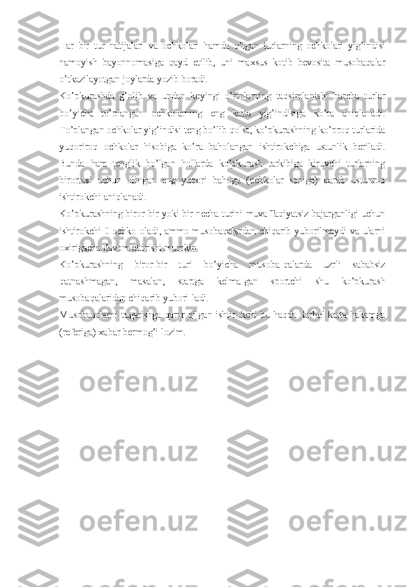 Har   bir   tur   natijalari   va   ochkolari   hamda   o’tgan   turlarning   ochkolari   yig’indisi
namoyish   bayonnomasiga   qayd   etilib,   uni   maxsus   kotib   bevosita   musobaqalar
o’tkazilayotgan joylarda yozib boradi.
Ko’pkurashda   g’olib   va   undan   keyingi   o’rinlarning   taqsimlanishi   barcha   turlar
bo’yicha   to’plangan   ochkolarning   eng   katta   yig’indisiga   ko’ra   aniqlanadi.
To’plangan ochkolar yig’indisi teng bo’lib qolsa, ko’pkurashning ko’proq turlarida
yuqoriroq   ochkolar   hisobiga   ko’ra   baholangan   ishtirokchiga   ustunlik   beriladi.
Bunda   ham   tenglik   bo’lgan   hollarda   ko’pkurash   tarkibiga   kiruvchi   turlarning
birortasi   uchun   olingan   eng   yuqori   bahoga   (ochkolar   soniga)   qarab   ustunroq
ishtirokchi aniqlanadi.
Ko’pkurashning biror-bir yoki bir necha turini muvaffaqiyatsiz bajarganligi uchun
ishtirokchi 0 ochko oladi, ammo musobaqalardan chiqarib yuborilmaydi va ularni
oxirigacha davom ettirishi mumkin.
Ko’pkurashning   biror-bir   turi   bo’yicha   musoba-qalarda   uzrli   sababsiz
qatnashmagan,   masalan,   startga   kelma-gan   sportchi   shu   ko’pkurash
musobaqalaridan chiqarib yubori-ladi.
Musobaqalarni tugatishga qaror qilgan ishtirokchi bu haqda darhol katta hakamga
(referiga) xabar bermog’i lozim. 