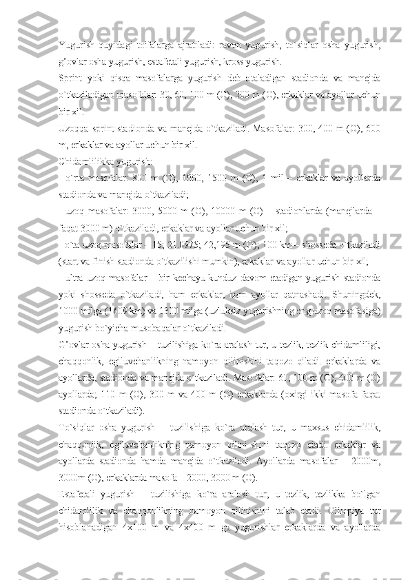 Yugurish   quyidagi   toifalarga   ajratiladi:   ravon   yugurish,   to`siqlar   osha   yugurish,
g’ovlar osha yugurish, estafetali yugurish, kross yugurish.
Sprint   yoki   qisqa   masofalarga   yugurish   deb   ataladigan   stadionda   va   manejda
o`tkaziladigan masofalar: 30, 60, 100 m (O), 200 m (O), erkaklar va ayollar uchun
bir xil.
Uzoqqa sprint stadionda va manejda o`tkaziladi. Masofalar:  300, 400 m (O), 600
m, erkaklar va ayollar uchun bir xil.
Chidamlilikka yugurish:
-   o`rta   masofalar:   800   m   (O),   1000,   1500   m   (O),   1   mil   –   erkaklar   va   ayollarda
stadionda va manejda o`tkaziladi;
-   uzoq   masofalar:   3000,   5000   m   (O),   10000   m   (O)   –   stadionlarda   (manejlarda   –
faqat 3000 m) o`tkaziladi, erkaklar va ayollar uchun bir xil;
- o`ta uzoq masofalar – 15; 21.0975; 42,195 m (O); 100 km – shosseda o`tkaziladi
(start va finish stadionda o`tkazilishi mumkin), erkaklar va ayollar uchun bir xil;
-   ultra   uzoq   masofalar   –   bir   kechayu-kunduz   davom   etadigan   yugurish   stadionda
yoki   shosseda   o`tkaziladi,   ham   erkaklar,   ham   ayollar   qatnashadi.   Shuningdek,
1000 milga (1609 km) va 1300 milga (uzluksiz yugurishning eng uzoq masofasiga)
yugurish bo`yicha musobaqalar o`tkaziladi.
G’ovlar osha yugurish – tuzilishiga ko`ra aralash tur, u tezlik, tezlik chidamliligi,
chaqqonlik,   egiluvchanlikning   namoyon   qilinishini   taqozo   qiladi.   erkaklarda   va
ayollarda, stadionda va manejda o`tkaziladi. Masofalar: 60, 100 m (O), 400 m (O)
ayollarda;   110   m   (O),   300   m   va   400   m   (O)   erkaklarda   (oxirgi   ikki   masofa   faqat
stadionda o`tkaziladi).
To`siqlar   osha   yugurish   –   tuzilishiga   ko`ra   aralash   tur,   u   maxsus   chidamlilik,
chaqqonlik,   egiluvchanlikning   namoyon   qilini-shini   taqozo   etadi.   erkaklar   va
ayollarda   stadionda   hamda   manejda   o`tkaziladi.   Ayollarda   masofalar   –   2000m,
3000m (O), erkaklarda masofa – 2000, 3000 m (O). 
Estafetali   yugurish   –   tuzilishiga   ko`ra   aralash   tur,   u   tezlik,   tezlikka   bo`lgan
chidamlilik   va   chaqqonlikning   namoyon   qilinishini   talab   etadi.   Olimpiya   tur
hisoblanadigan   4x100   m   va   4x400   m   ga   yugurishlar   erkaklarda   va   ayollarda 