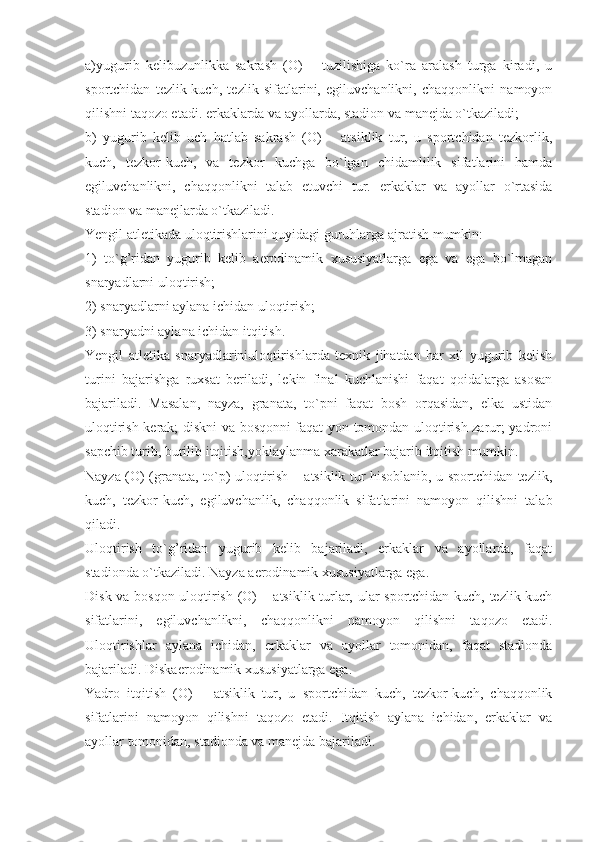 a)yugurib   kelibuzunlikka   sakrash   (O)   –   tuzilishiga   ko`ra   aralash   turga   kiradi,   u
sportchidan   tezlik-kuch,   tezlik   sifatlarini,   egiluvchanlikni,   chaqqonlikni   namoyon
qilishni taqozo etadi. erkaklarda va ayollarda, stadion va manejda o`tkaziladi;
b)   yugurib   kelib   uch   hatlab   sakrash   (O)   –   atsiklik   tur,   u   sportchidan   tezkorlik,
kuch,   tezkor-kuch,   va   tezkor   kuchga   bo`lgan   chidamlilik   sifatlarini   hamda
egiluvchanlikni,   chaqqonlikni   talab   etuvchi   tur.   erkaklar   va   ayollar   o`rtasida
stadion va manejlarda o`tkaziladi.
Yengil atletikada uloqtirishlarini quyidagi guruhlarga ajratish mumkin: 
1)   to`g’ridan   yugurib   kelib   aerodinamik   xususiyatlarga   ega   va   ega   bo`lmagan
snaryadlarni uloqtirish; 
2) snaryadlarni aylana ichidan uloqtirish; 
3) snaryadni aylana ichidan itqitish.
Yengil   atletika   snaryadlariniuloqtirishlarda   texnik   jihatdan   har   xil   yugurib   kelish
turini   bajarishga   ruxsat   beriladi,   lekin   final   kuchlanishi   faqat   qoidalarga   asosan
bajariladi.   Masalan,   nayza,   granata,   to`pni   faqat   bosh   orqasidan,   elka   ustidan
uloqtirish kerak; diskni va bosqonni faqat yon tomondan uloqtirish zarur; yadroni
sapchib turib, burilib itqitish,yokiaylanma xarakatlar bajarib itqitish mumkin.
Nayza (O) (granata, to`p) uloqtirish – atsiklik tur hisoblanib, u sportchidan tezlik,
kuch,   tezkor-kuch,   egiluvchanlik,   chaqqonlik   sifatlarini   namoyon   qilishni   talab
qiladi.
Uloqtirish   to`g’ridan   yugurib   kelib   bajariladi,   erkaklar   va   ayollarda,   faqat
stadionda o`tkaziladi. Nayza aerodinamik xususiyatlarga ega.
Disk va bosqon uloqtirish (O) – atsiklik turlar, ular sportchidan kuch, tezlik-kuch
sifatlarini,   egiluvchanlikni,   chaqqonlikni   namoyon   qilishni   taqozo   etadi.
Uloqtirishlar   aylana   ichidan,   erkaklar   va   ayollar   tomonidan,   faqat   stadionda
bajariladi. Diskaerodinamik xususiyatlarga ega.
Yadro   itqitish   (O)   –   atsiklik   tur,   u   sportchidan   kuch,   tezkor-kuch,   chaqqonlik
sifatlarini   namoyon   qilishni   taqozo   etadi.   Itqitish   aylana   ichidan,   erkaklar   va
ayollar tomonidan, stadionda va manejda bajariladi. 