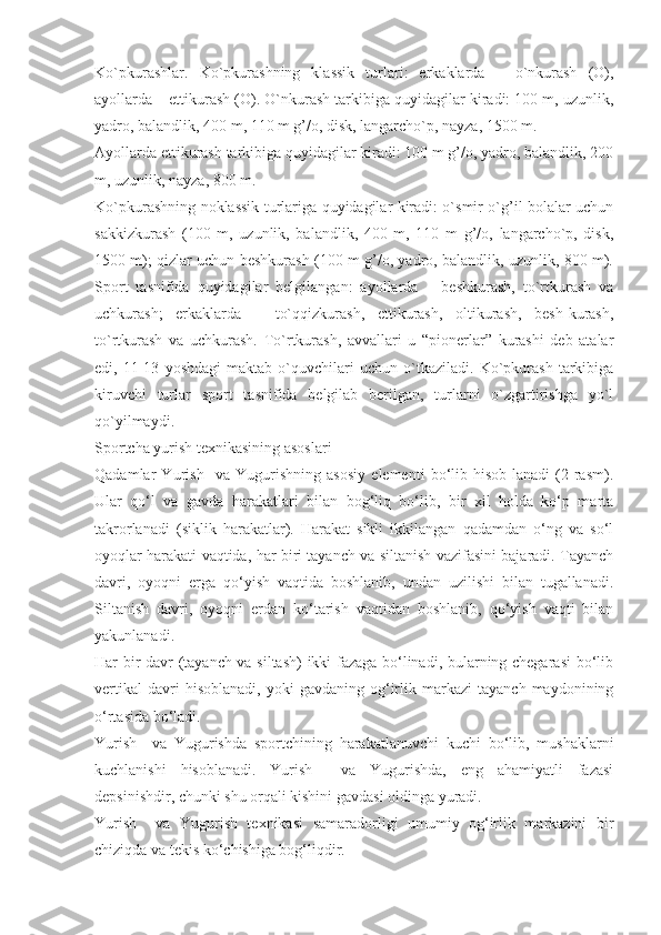 Ko`pkurashlar.   Ko`pkurashning   klassik   turlari:   erkaklarda   –   o`nkurash   (O),
ayollarda – ettikurash (O). O`nkurash tarkibiga quyidagilar kiradi: 100 m, uzunlik,
yadro, balandlik, 400 m, 110 m g’/o, disk, langarcho`p, nayza, 1500 m.
Ayollarda ettikurash tarkibiga quyidagilar kiradi: 100 m g’/o, yadro, balandlik, 200
m, uzunlik, nayza, 800 m.
Ko`pkurashning noklassik turlariga quyidagilar kiradi: o`smir o`g’il bolalar uchun
sakkizkurash   (100   m,   uzunlik,   balandlik,   400   m,   110   m   g’/o,   langarcho`p,   disk,
1500 m); qizlar uchun beshkurash (100 m g’/o, yadro, balandlik, uzunlik, 800 m).
Sport   tasnifida   quyidagilar   belgilangan:   ayollarda   –   beshkurash,   to`rtkurash   va
uchkurash;   erkaklarda   –   to`qqizkurash,   ettikurash,   oltikurash,   besh-kurash,
to`rtkurash   va   uchkurash.   To`rtkurash,   avvallari   u   “pionerlar”   kurashi   deb   atalar
edi,   11-13   yoshdagi   maktab   o`quvchilari   uchun   o`tkaziladi.   Ko`pkurash   tarkibiga
kiruvchi   turlar   sport   tasnifida   belgilab   berilgan,   turlarni   o`zgartirishga   yo`l
qo`yilmaydi.
Sportcha yurish texnikasining asoslari
Qadamlar   Yurish     va   Yugurishning   asosiy   elementi   bo‘lib   hisob-lanadi   (2-rasm).
Ular   qo‘l   va   gavda   harakatlari   bilan   bog‘liq   bo‘lib,   bir   xil   holda   ko‘p   marta
takrorlanadi   (siklik   harakatlar).   Harakat   sikli   ikkilangan   qadamdan   o‘ng   va   so‘l
oyoqlar harakati vaqtida, har biri tayanch va siltanish vazifasini bajaradi. Tayanch
davri,   oyoqni   erga   qo‘yish   vaqtida   boshlanib,   undan   uzilishi   bilan   tugallanadi.
Siltanish   davri,   oyoqni   erdan   ko‘tarish   vaqtidan   boshlanib,   qo‘yish   vaqti   bilan
yakunlanadi.
Har bir davr (tayanch va siltash)  ikki fazaga bo‘linadi, bularning chegarasi bo‘lib
vertikal   davri   hisoblanadi,   yoki   gavdaning  og‘irlik   markazi   tayanch   maydonining
o‘rtasida bo‘ladi.
Yurish     va   Yugurishda   sportchining   harakatlanuvchi   kuchi   bo‘lib,   mushaklarni
kuchlanishi   hisoblanadi.   Yurish     va   Yugurishda,   eng   ahamiyatli   fazasi
depsinishdir, chunki shu orqali kishini gavdasi oldinga yuradi.
Yurish     va   Yugurish   texnikasi   samaradorligi   umumiy   og‘irlik   markazini   bir
chiziqda va tekis ko‘chishiga bog‘liqdir. 