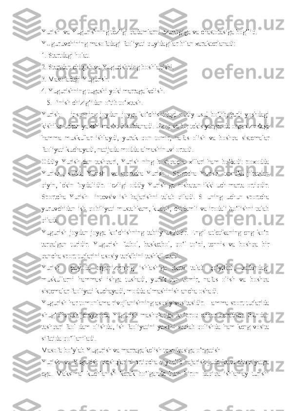 Yurish  va Yugurishning tezligi qadamlarni uzunligiga va chastotasiga bog‘liq.
YUguruvchining masofadagi faoliyati quyidagilar bilan xarakterlanadi:
1. Startdagi holat.
2. Startdan chiqish va Yugurishning boshlanishi.
3. Masofadagi Yugurish.
4. Yugurishning tugashi yoki marraga kelish.
   5. Finish chizig‘idan o‘tib to‘xtash.
Yurish   – insonning joydan–joyga ko‘chishidagi  oddiy usul  bo‘lib, turli  yoshdagi
kishilar uchun yaxshi mashq hisoblanadi. Uzoq va bir tekis yurganda organizmdagi
hamma   muskullar   ishlaydi,   yurak–qon   tomir,   nafas   olish   va   boshqa   sistemalar
faoliyati kuchayadi, natijada modda almashinuvi ortadi.
Oddiy   Yurish   dan   tashqari,   Yurish   ning   boshqacha   xillari   ham   bo‘ladi:   poxodda
Yurish   ,   sodda   Yurish     va   sportcha   Yurish   .   Sportcha   Yurish     texnika   jihatdan
qiyin,   lekin   foydalidir.   Tezligi   oddiy   Yurish   ga   nisbatan   ikki-uch   marta   ortiqdir.
Sportcha   Yurish     intevsiv   ish   bajarishni   talab   qiladi.   SHuning   uchun   sportcha
yuruvchidan   ish   qobiliyati   mustahkam,   kuchli,   chidamli   va   irodali   bo‘lishni   talab
qiladi.
Yugurish   joydan-joyga   ko‘chishning   tabiiy   usulidir.   Engil   atletikaning   eng   ko‘p
tarqalgan   turidir.   Yugurish   futbol,   basketbol,   qo‘l   to‘pi,   tennis   va   boshqa   bir
qancha sport turlarini asosiy tarkibini tashkil etadi.
Yurish     paytida   organizmning   ishlashiga   katta   talab   qo‘yiladi,   badandagi
muskullarni   hammasi   ishga   tushadi,   yurak-qon   tomir,   nafas   olish   va   boshqa
sistemalar faoliyati kuchayadi, modda almashinish ancha oshadi.
Yugurish har tomonlama rivojlanishning asosiy vositasidir. Hamma sport turlarida
shug‘ullanish   jarayonida   Yugurish   mashqlariga   ko‘proq   etibor   beradilar.   Bundan
tashqari  faol   dam   olishda,  ish   faoliyatini  yaxshi   saqlab   qolishda  ham  keng  vosita
sifatida qo‘llaniladi.
Masofa bo’ylab Yugurish va marraga kelish texnikasiga o’rgatish
Yurish   va Yugurish mashqlarini ortiqcha qiynalib bajarish juda katta ahamiyatga
ega.   Maksimal   kuchlanish   kerak   bo‘lganda   ham   biron   daqiqa   ishlamay   turishi 