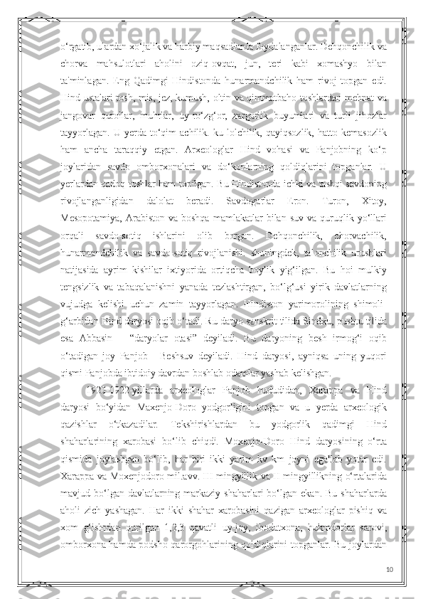 o‘rgatib, ulardan xo‘jalik va harbiy maqsadlarda foydalanganlar. Dehqonchilik va
chorva   mahsulotlari   aholini   oziq-ovqat,   jun,   teri   kabi   xomashyo   bilan
ta'minlagan.   Eng   Qadimgi   Hindistonda   hunarmandchilik   ham   rivoj   topgan   edi.
Hind ustalari tosh, mis, jez, kumush, oltin va qimmatbaho toshlardan mehnat va
jangovar   qurollar,   muhrlar,   uy-ro‘zg‘or,   zargarlik   buyumlari   va   turli   jihozlar
tayyorlagan.   U   yerda  to‘qim   achilik.   ku  lolchilik,  qayiqsozlik,   hatto   kemasozlik
ham   ancha   taraqqiy   etgan.   Arxeologlar   Hind   vohasi   va   Panjobning   ko‘p
joylaridan   savdo   omborxonalari   va   do‘konlarning   qoldiqlarini   topganlar.   U
yerlardan qadoq toshlar ham topilgan. Bu Hindistonda ichki va tashqi savdoning
rivojlanganligidan   dalolat   beradi.   Savdogarlar   Eron.   Turon,   Xitoy,
Mesopotamiya,  Arabiston  va  boshqa  mamlakatlar   bilan  suv  va   quruqlik  yo‘llari
orqali   savdo-sotiq   ishlarini   olib   borgan.   Dehqonchilik,   chorvachilik,
hunarmandchilik   va   savdo-sotiq   rivojlanishi.   shuningdek,   talonchilik   urushlari
natijasida   ayrim   kishilar   ixtiyorida   ortiqcha   boylik   yig‘ilgan.   Bu   hoi   mulkiy
tengsizlik   va   tabaqalanishni   yanada   tezlashtirgan,   bo‘lg‘usi   yirik   davlatlarning
vujudga   kelishi   uchun   zamin   tayyorlagan.   Hindiston   yarimorolining   shimoli-
g‘arbidan Hind daryosi oqib o‘tadi. Ru daryo sanskrit tilida Sindxu, pushtu tilida
esa   Abbasin   –   “daryolar   otasi”   deyiladi.   Bu   daryoning   besh   irmog‘i   oqib
o‘tadigan   joy   Panjob   -   Beshsuv   deyiladi.   Hind   daryosi,   ayniqsa   uning   yuqori
qismi Panjobda ibtidoiy davrdan boshlab odamlar yashab kelishgan.
1920-1922-yillarda   arxeologlar   Panjob   hududidan,   Xarappa   va   Hind
daryosi   bo‘yidan   Maxenjo-Doro   yodgorligini   topgan   va   u   yerda   arxeologik
qazishlar   o‘tkazadilar.   Tekshirishlardan   bu   yodgorlik   qadimgi   Hind
shaharlarining   xarobasi   bo‘lib   chiqdi.   Moxenjo-Doro   Hind   daryosining   o‘rta
qismida   joylashgan   bo‘lib,   har   biri   ikki   yarim   kv   km   joyni   egallab   yotar   edi.
Xarappa va Moxenjodoro mil.avv. III mingyillik va II mingyillikning o‘rtalarida
mavjud bo‘lgan davlatlarning  markaziy  shaharlari   bo‘lgan  ekan.  Bu  shaharlarda
aholi   zich   yashagan.   Har   ikki   shahar   xarobasini   qazigan   arxeologlar   pishiq   va
xom   g‘ishtdan   qurilgan   1,2,3   qavatli   uy-joy,   ibodatxona,   hukmdorlar   sarovi,
omborxona hamda podsho qarorgohlarining qoldiqlarini topganlar. Bu joylardan
10 