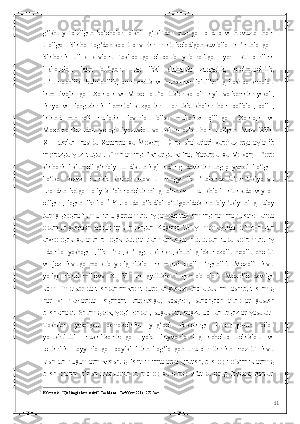 g‘isht   yotqizilgan   ko‘chalar,   pishiq   g‘ishtdan   qurilgan   quduq   va   hovuztar   ham
topilgan. Shahar tog‘dan sopol quvurlar orqali keladigan suv bilan ta ’minlangan.
Shaharda   iflos   suvlami   tashqariga   chiqarib   yuboradigan   yer   osti   qurilma
inshootlari   ham   bo‘lgan.   Har   ikki   shaharda   zargarlik,   me’morchilik,
to‘qimachilik,   kulolchilik,   qurolsozlik   va   hunarmandchilikning   boshqa   sohalari
ham rivojlangan. Xarappa va Moxenjo-Doroliklar sopol. qayiq va kemalar yasab,
daryo   va   dengizlarda   bemalol   suzganlar.   Har   ikki   shahar   ham   qal'alar,   qalin,
baland   minorali   mudofaa   devorlari   bilan   muhofaza   qilingan.   Xarappa   va
Moxenjo-Dorodan iyeroglif yozuvlari va tosh tarozlari ham topilgan. M.av. XVI-
XIII   asrlar   orasida   Xarappa   va   Moxenjo-Doro   shaharlari   xarobazorga   aylanib
inqirozga   yuz   tutgan.   Olimlaming   fikrlariga   ko‘ra,   Xarappa   va   Moxenjo-Doro
shaharlari shimoli-g‘arbiy Hindistondagi qadimgi davlatlarning poytaxti  bo‘lgan
bo‘lsa     kerak.   Bu   ikki   shahar   m.av.   II   mingyillik   o‘rtalarida   O‘rta   Osiyo   vu
Erondan   kelgan   oriy   ko‘chmanchilarning   talon-taroj   urushlari   natijasida   vayron
etilgan, degan fikr bor. 5
 Yuqorida ta’kidlab o‘tilganidek Janubiy Osiyoning qulay
tabiiy geografik muhiti u yerda ibtidoiy jamoat tuzumining hamma bosqichlaiida
odamlar yashashi uchun imkon bergan. Keyingi 100 yil mobaynida olib borilgan
arxeologik   va   antropologik   tadqiqotlar   natijasida   hududdan   juda   ko‘p   ibtidoiy
odamlar yashagan, ilk. o‘rta, so‘nggi tosh asri, shuningdek mezolit. neolit, eneolit
va   jez   davriga   mansub   yodgorliklar   majmuasi   topib   o‘rganildi.   Mezolit   davri
yodgorliklari   mil.avv.   XII-VII   mingyilliklarni   qamrab   oladi.   Mezoliit   davriga
kelib Hindistonda toshdan mikrolit qurollar yasash ancha takomillashib, toshning
har   xil   navlaridan   sigment.   trapetsiya,   kesgich,   sanchgich   qurollar   yasash
boshlanadi.   Shuningdek,   yog‘ochdan,   suyakdan   nayza   uchlari   bigizlar   yasaladi.
Toshdan   yasalgan   parrakchalar   yog‘och   dastalarga   biturn-qatron   bilan
yopishtirilib   mustahkamlangan   yoki   hayvonlarning   achchiq   ichaklari   va
terilaridan   tayyorlangan   qayish   bilan   bog‘langan.   Bu   qurollardan   mezolit   davri
kishilari buyumlarni kesish. go‘shtni nimtalarga ajratish, boshoqli o‘simliklarning
boshoqlarini   o‘rish   maqsadlarida   pichoq   va   o‘roq   sifatida   keng   foydalanganlar.
5
  Kabirov A. “Qadimgi sharq tarixi”. Toshkent. “Tafakkur-2016. 272-bet.
11 