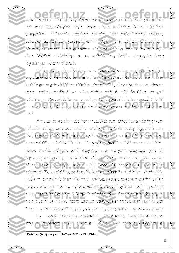 Undan tashqari Hindistonda yashagan mezolit davri kishilari bigiz, igna. so"zan,
tosh   sandonlar,   ushatgich.   nayza,   nayza   uchJari   va   boshqa   270   qurollar   ham
yasaganlar.   Hindistonda   tarqalgan   mezolit   davri   makonlarining   madaniy
qatlamlaridan   toshdan   yasalgan   karnon   o‘qlai   ining   uchlari   ham   topilgan.
Madaniy qatlamlardan topilgan kamon o‘qining uchlariga qarab xulosa qilinsa, u
davr   kishilari   o‘zlarining   ov   va   xo‘jalik   hayotlarida   o‘q-yoydan   keng
foydalanganliklarini bildiradi.
Tadqiqotchilarning   fikrlariga   ko‘ra.   mezolit   davrining   eng   katta   kashfiyot
vayutuqlaridan   biri-kamon   va   o‘qning   kashf   etilishi   edi.   Kamon   va   o‘q   -   inson
kashf etgan eng dastlabki murakkab moslama bo‘lib, u insoniyatning uzoq davom
etgan   mehnat   tajribasi   va   zakovatining   natijasi   edi.   Mashhur   etnograf
L.G.Morgan o‘z vaqtida kamon va uning o‘qiga yuksak baho bergan edi. Chunki
bu qurol uzoqqa otilishi  jihatidan o‘sha davrdagi boshqa qurollardan ustun turar
edi. 6
 
Yoy,   tanob   va   o‘q   juda   ham   murakkab   quroldirki,   bu   asbobning   ixtiro
qilinishi   uchun   uzoq   vaqt   tajriba   to‘plangan   bo‘lishi,   aqliy   layoqat   ko‘roq
rivojlangan   bo‘lishi  va binobarin, ayni zamonda boshqa bir ko‘p ixtirolar  bilan
ham   tanishilgan   bo‘lishi   kerak.   O‘q-yoyning   kashf   etilishi   munosabati   bilan
daraxt   shoxida   o‘tirgan,   uchib   ketayotgan   qush   va   yurib   ketayotgan   yoki   bir
joyda   turgan   hayvonga   o‘q   uzish   va   o‘lja   qilib   olish   mumkin   va   oson   boigan.
Mezolit   davridan   keyin   kelgan   neolit   davri   ilk   chorvachilik,   ziroatchilik,
to‘qimachilik, kulolchilik, qayiqsozlik kabi qator kashfivotlari bilan. shuningdek,
oddiy   m   einorchilik   bilan   ilk   hind     sivilizatsiyasiga   poydevor   toshini   qo‘yib
bergan. Shu bois mashhur ingliz arxeologi Gordon Chayld tosh asrining so‘nggi
bosqichiga   baho   berib   uni   bekorga   “neolit   inqilobi’"   deb   atamagan.   Shuni   yana
bir bor ta’kidlash joizki, neolit davridan keyin kelgan bronza davri kashfivotlari
“Ilk Hind sivilizatsiyasi”ning rivojiga o‘zining ijobiy ta'sirini ko‘rsatadi. Chunki
bu davrda   sug‘orma   ziroatchilik,   chorvachilik,   hunarmandchilik   va
savdo-sotiq   hamma   o‘tgan   davrlarga   nisbatan   o‘zining   yuqori   pog‘onasiga
6
 Kabirov A. “Qadimgi sharq tarixi”. Toshkent. “Tafakkur-2016. 271-bet.
12 