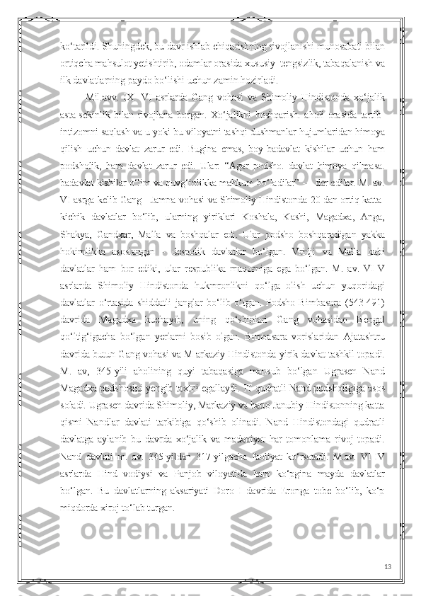 ko‘tarildi. Shuningdek, bu davr ishlab chiqarishning rivojlanishi munosabati bilan
ortiqcha mahsulot yetishtirib, odamlar orasida xususiy  tengsizlik, tabaqalanish va
ilk davlatlarning paydo bo‘lishi uchun zamin hozirladi.
Mil.avv.   IX   -VI   asrlarda   Gang   vohasi   va   Shimoliy   Hindistonda   xo‘jalik
asta-sekinlik   bilan   rivojlana   borgan.   Xo‘jalikni   boshqarish.   aholi   orasida   tartib-
intizomni saqlash va u yoki bu viloyatni tashqi dushmanlar hujumlaridan himoya
qilish   uchun   davlat   zarur   edi.   Bugina   emas,   boy-badavlat   kishilar   uchun   ham
podsholik,   ham   davlat   zarur   edi.   Ular:   “Agar   podsho.   davlat   himoya   qilmasa.
badavlat kishilar o‘lim va quvg‘inlikka mahkum bo‘ladilar” — der edilar. M. av.
VI asrga kelib Gang - Jamna vohasi va Shimoliy Hindistonda 20 dan ortiq katta-
kichik   davlatlar   bo‘lib,   ularning   yiriklari   Koshala,   Kashi,   Magadxa,   Anga,
Shakya,   Gandxar,   Malla   va   boshqalar   edi.   Ular   podsho   boshqaradigan   yakka
hokimlikka   asoslangan   -   despotik   davlatlar   bo‘lgan.   Vridji   va   Malla   kabi
davlatlar   ham   bor   ediki,   ular   respublika   maqorniga   ega   bo‘lgan.   M.   av.   VI-V
asrlarda   Shimoliy   Hindistonda   hukmronlikni   qo‘lga   olish   uchun   yuqoridagi
davlatlar   o‘rtasida   shiddatli   janglar   bo‘lib   o‘tgan.   Podsho   Bimbasara   (543-491)
davrida   Magadxa   kuchayib,   uning   qo‘shinlari   Gang   vohasidan   Bengal
qo‘ltig‘igacha   bo‘lgan   yerlarni   bosib   olgan.   Bimbasara   vorislaridan   Ajatashtru
davrida butun Gang vohasi va M arkaziy Hindistonda yirik davlat tashkil topadi.
M.   av,   345-yili   aholining   quyi   tabaqasiga   mansub   bo‘lgan   Ugrasen   Nand
Magadxa podshosini yengib taxtni egallaydi. IT qudratli Nand podsholigiga asos
soladi. Ugrasen davrida Shimoliy, Markaziy va hatto Janubiy Hindistonning katta
qismi   Nandlar   davlati   tarkibiga   qo‘shib   olinadi.   Nand   Hindistondagi   qudratli
davlatga   aylanib   bu   davrda   xo‘jalik   va   madaniyat   har   tomonlama   rivoj   topadi.
Nand   davlati   m.   av.   345-yildan   317-yilgacha   faoliyat   ko‘rsatadi.   M.av.   VI-IV
asrlarda   Hind   vodiysi   va   Panjob   viloyatida   ham   ko‘pgina   mayda   davlatlar
bo‘lgan.   Bu   davlatlarning   aksariyati   Doro   I   davrida   Eronga   tobe   bo‘lib,   ko‘p
miqdorda xiroj to‘lab turgan.
13 