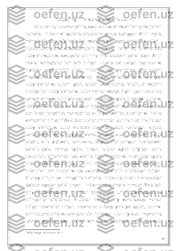 1.2.Qadimgi Hindistonda toifachilik tuzumi.
       Dehqonchilik, hunarmandchilik, savdo-sotiq va chorvachilikning rivojlanishi
natijasida Hindiston viloyatlarida tabaqalanish  yanada kuchaygan. Aholi  orasida
mehnatkashlarning   sa’y-harakatlari   evaziga   boyib   ketgan   jamoa   oqsoqollari   -
rojalar,   ruhoniylar   va   sarkardalar   ajralib   chiqqanlar.   Dehqonlar,   hunarmandlar,
oddiy   chorvador   va   savdogarlar   aholining   o‘rta   tabaqasini   tashkil   etgan.   Aholi
orasida   kambag‘allar   ham   ko‘p   bo‘lgan.   Urushda   asr   tushgan   begonalar   va
boylardan   qarzdor   bo‘lib   qolgan   hindlar   qullarga   aylantirilgan.   Ular   qullarni
“begona",   “dushman”   deb   atashar   edi.   Rojalar,   lashkarboshilar   va   ruhoniylar
oddiy   kishilar   va   qullami   uylari,   dalalari.   ustaxonalarida   ishlatib,   chorvalarini
boqtirganlar.   Oddiy   kishilar   va   qullar   mehnati   evaziga   boyib   olgan   oqsoqollar,
lashkarboshilar  va ruhoniylar asta-sekin quldorlarga aylana borganlar. Qullar va
oddiy kishilarni itoatda saqlash uchun roja, lashkarboshi va ruhoniylar ixtiyorida
qurollangan   jangchilar,   nazoratchilar,   soliq   yig‘uvchilar,   soqchilar   va   boshqa
xizmatchilar   bo‘lgan. 7
  Aslzodalar   qozilar   tomonidan   gunohkor   deb   hisoblangan
oddiy   kishilar   va   qullar   shafqatsiz   tomonidan   qattiq   jazolangan.   Rojalar,
lashkarboshilar   va   ruhoniylarga   xizmat   qiluvchi   soqchi,   nazoratchi   qurolli
jangchi,   soliq   yig‘uvchi,   qamoqxona,   sudya-qozilar   jamiyatni   boshqaruvchi
tashkilot-davlat   tizimiga   aylana   borgan.   Rojalar   saylab   qo‘yilgan   qabila
oqsoqollari,   rahbarlaridan   asta-sekinlik   bilan   hokimlar   va   podsholarga   aylana
borganlar. Endilikda ular faqat o ‘z mol-mulklarinigina emas, balki hokimiyatni,
podsholikni   ham   bolalari   va   aka-ukalariga   meros   qilib   qoldiradigan   bo‘lgan.
Shunday qilib, m. av. I mingyillik boshlarida Hindistonda podsho boshqaradigan
davlatlar qaytadan tashkil topgan. Hindistonning qadimgi solnomalari. Veda kabi
diniy   to‘plamlarida   aholi   bir-biridan   farq   qiladigan   turli   toifa-varna-kastalarga
bo‘linganligi   ta’kidlanadi.   Shulardan   birinchisi   oliy   varna-kastaga   mansub
bo‘lgan   braxmanlar   bo‘lgan.   Braxmanlar   toifasiga   yirik   yer   egalari,   ruhoniv-
kohinlar,   amaldorlar   va   aslzodalar   a’zo   boiishgan.   Ular   oliy   xudo   Braxmaning
og‘zidan   yaratilgan   ekan.   Ikkinchi   vam   a-kasta   kshatriyalar   bo‘lib,   ular   xudo
7
  A.Kabirov.Qadimgi sharq tarixi.2016
14 