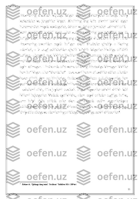 Braxmaning   elkasidan   vujudga   kelgan   ekanlar.   Kshatriyalar   toifasiga   harbiy
sarkardalar   va   jangchilar   kirgan.   Aholining   eng   ko‘p   qismini   tashkil   etgan
hunarmandlar.  mayda  savdogarlar, dehqon  va dehqon  jamoalari  uchinehi  toifa  -
varni   vavshilarni   tashkil   etgan.   Ular   xudo   Braxmaning   qovurg‘asidan   pay   do
bo‘lgan ekan. Hindiston aholisining eng quyi tabaqasi shudralar b o ig an . Ular
Braxmaning   tovonidan   paydo   bo‘lgan   ekan.   Shudralar   ajnabiy   o   ikaning
odamlari,   o   'z   urug‘-qabilalaridan   ajralib   ko‘chib   kelganlar   hisobiga   to‘ldirib
turilgan.   Ular   zoti   past   kishilar   hisoblanib,   chang-tuproqqa   belanib   yashashga
mahkum etilgan. Ular jam oalarga aralashtirilmagan. biron-bir xizmat va vazifaga
tayin   etilmagan.   Hindistonda   to‘rt   varna-toifaning   birortasiga   kirmagan   kishilar
ham bo‘lishgan. Ular “ehandallar” - toza suvni harom qiluvchilar edilar. Ulardan
hazar   qilinib.   jam   oat   binolariga,   ibodatxonalarga   hatto   quduqlar   yoniga   ham
yaqinlashtirilmagan. Chandallar, ya’ni hazar qilinganlar eng og‘ir va itlos ishlarni
-   axlatlami   olish,   iflos   joylarni   tozalash.   o‘lgan   hayvonlar   terisini   shilish   kabi
ishlarni   bajarganlar.   Vedada   aytilishicha,   odam   qaysi   toifadan   tug‘ilga   bo‘lsa,
umr   bo‘yi   o‘sha   toifada   qolar   ekan.   Hindistonda   qadim   zamonlardayoq
adolatparvar kishilar ham  yetishib chiqqan. Ular o‘sha vaqtda ijtimoiy tuzumga,
diniy e'tiqodlarga va odamlarning toifalarga bo‘linishiga qarshi chiqqanlar. 8
8
   Kabirov A. “Qadimgi sharq tarixi”. Toshkent. “Tafakkur-2016. 289-bet.
15 