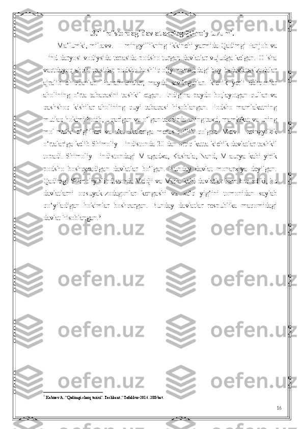 1.3.Hindistondagi davlatlarning ijtimoiy tuzumi.
           Ma’lumki, mil.avv. III-mingyillikning ikkinchi yarmida Qadimgi Panjob va
Hind daryosi vodiysida tepasida podsho turgan davlatlar vujudga kelgan. O 'sha
vaqtdayoq aholi orasidan podsho boshliq oliy mansabdagi boy-badavlataslzodalar
ajralib   chiqqanlar.   Hunarmandlar,   mayda   savdogarlar.   kichik   yerli   dehqonlar
aholining   o‘rta   tabaqasini   tashkil   etgan.   Endigina   paydo   bo;layotgan   qullar   va
qashshoq   kishilar   aholining   quyi   tabaqasi   hisoblangan.   Podsho   mamlakatning
mutlaq hokimi botib, u qarigan va o‘lgan taqdirda uning taxti, mamlakat va uning
mol-mulki   o‘g‘illari   va   aka-ukalariga   meros   bo‘lib   qolgan.   M.av.   I   mingyillik
o‘rtalariga kelib Shimoliy Hindistonda 20 dan ortiq katta-kichik davlatlar tashkil
topadi.   Shimoliy   Hindistondagi   M   agadxa,   Kashala,   Nand,   M   aurya   kabi   yirik
podsho   boshqaradigan   davlatlar   bo‘lgan.   Bunday   davlat   monarxiya   deyilgan.
Qadimgi Shimoliy Hindistonda Vridji va Malla kabi davlatlar ham bor ediki, bu
davlatlarni   oqsuyak-zodagonlar   kengashi   va   xalq   yig‘ini   tomonidan   saylab
qo‘yiladigan   hokimlar   boshqargan.   Bunday   davlatlar   respublika   maqomidagi
davlat hisoblangan. 9
9
  Kabirov A. “Qadimgi sharq tarixi”. Toshkent. “Tafakkur-2016. 288-bet.
16 