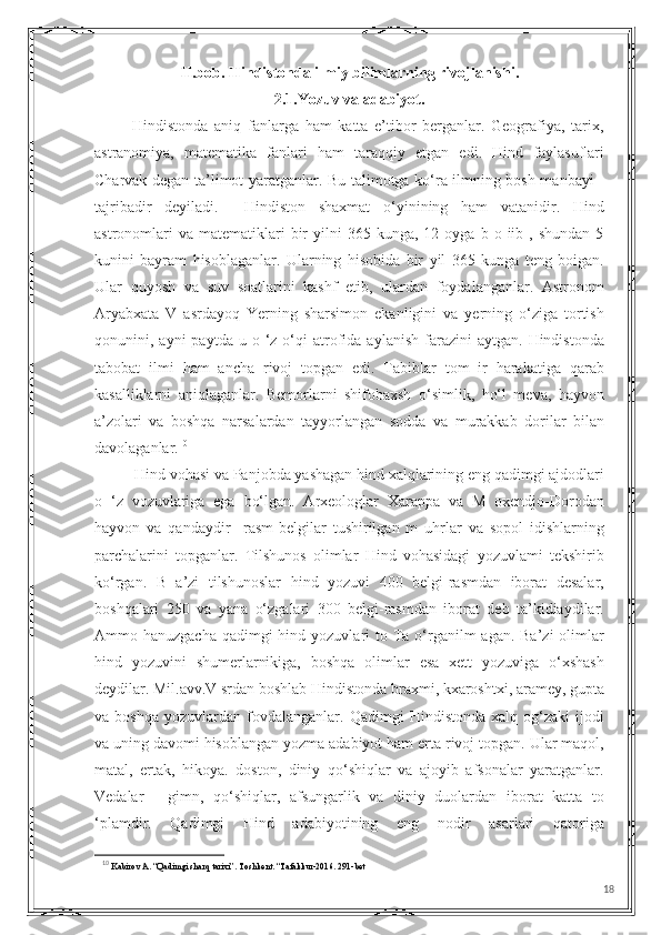 II.bob. Hindistonda ilmiy bilimlarning rivojlanishi.
2.1.Yozuv va adabiyot.
            Hindistonda   aniq   fanlarga   ham   katta   e’tibor   berganlar.   Geografiya,   tarix,
astranomiya,   matematika   fanlari   ham   taraqqiy   etgan   edi.   Hind   faylasuflari
Charvak degan ta’limot yaratganlar. Bu talimotga ko‘ra ilmning bosh manbayi -
tajribadir   deyiladi.     Hindiston   shaxmat   o‘yinining   ham   vatanidir.   Hind
astronomlari  va   matematiklari  bir   yilni   365  kunga,  12  oyga  b  o  iib  ,  shundan  5
kunini   bayram   hisoblaganlar.   Ularning   hisobida   bir   yil   365   kunga   teng   boigan.
Ular   quyosh   va   suv   soatlarini   kashf   etib,   ulardan   foydalanganlar.   Astronom
Aryabxata   V   asrdayoq   Yerning   sharsimon   ekanligini   va   yerning   o‘ziga   tortish
qonunini,  ayni   paytda  u  o  ‘z  o‘qi  atrofida   aylanish  farazini   aytgan.  Hindistonda
tabobat   ilmi   ham   ancha   rivoj   topgan   edi.   Tabiblar   tom   ir   harakatiga   qarab
kasalliklarni   aniqlaganlar.   Bemorlarni   shifobaxsh   o‘simlik,   ho‘l   meva,   hayvon
a’zolari   va   boshqa   narsalardan   tayyorlangan   sodda   va   murakkab   dorilar   bilan
davolaganlar. 10
Hind vohasi va Panjobda yashagan hind xalqlarining eng qadimgi ajdodlari
o   ‘z   vozuvlariga   ega   bo‘lgan.   Arxeologlar   Xarappa   va   M   oxendjo-Dorodan
hayvon   va   qandaydir     rasm-belgilar   tushirilgan   m   uhrlar   va   sopol   idishlarning
parchalarini   topganlar.   Tilshunos   olimlar   Hind   vohasidagi   yozuvlami   tekshirib
ko‘rgan.   B   a’zi   tilshunoslar   hind   yozuvi   400   belgi-rasmdan   iborat   desalar,
boshqalari   250   va   yana   o‘zgalari   300   belgi-rasmdan   iborat   deb   ta’kidiaydilar.
Ammo hanuzgacha  qadimgi  hind yozuvlari  to Та o‘rganilm  agan. Ba’zi  olimlar
hind   yozuvini   shumerlarnikiga,   boshqa   olimlar   esa   xett   yozuviga   o‘xshash
deydilar. Mil.avv.V srdan boshlab Hindistonda braxmi, kxaroshtxi, aramey, gupta
va  boshqa   yozuvlardan   fovdalanganlar.  Qadimgi   Hindistonda   xalq  og‘zaki   ijodi
va uning davomi hisoblangan yozma adabiyot ham erta rivoj topgan. Ular maqol,
matal,   ertak,   hikoya.   doston,   diniy   qo‘shiqlar   va   ajoyib   afsonalar   yaratganlar.
Vedalar   -   gimn,   qo‘shiqlar,   afsungarlik   va   diniy   duolardan   iborat   katta   to
‘plamdir.   Qadimgi   Hind   adabiyotining   eng   nodir   asarlari   qatoriga
10
  Kabirov A. “Qadimgi sharq tarixi”. Toshkent. “Tafakkur-2016. 291-bet
18 