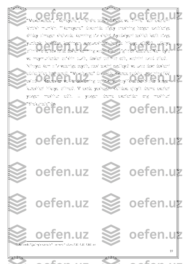 “Maxabxarata”,   “Ramayana”,   “Pancha   tatra”,   “Kalila   va   Dimna”   kabi   asarlami
kiritish   mumkin.   ‘‘Ramayana”   dostonida   о‘gay   onasining   bergan   azoblariga
chiday   olmagan   shahzoda   Ramning   o‘z   shahri   Ayodxiyani   tashlab   ketib   o‘zga
yurtlarda   boshidan   kechirgan   sarguzashtlari   haqida   hikoya   qilinadi.   Hikoya
qilinishicha, Sevlotida devlar Ramning xotini Sitani o‘g‘irlab ketadilar. Ram ayiq
va   maymunlardan   qo‘shin   tuzib,   devlari   tor-mor   etib,   xotinini   ozod   qiladi. 11
Nihoyat   Ram  o  ‘z  vataniga  qaytib,  otasi   taxtini   egallaydi  va  uzoq  davr  davlatni
adolat bilan boshqaradi. “Maxabxarat” dostonida Bxarata podsho urugTning ikki
avlodi   -   Kauravlar   va   Pandavlaming   toj-taxt   va   boylik   talashib   olib   borgan
kurashlari   hikoya   qilinadi.   V   asrda   yashagan   Kalidasa   ajoyib   drama   asarlari
yozgan   mashhur   adib.   U   yozgan   drama   asarlaridan   eng   mashhuri
“Shakuntala”dir.
11
 Kabirov A. “Qadimgi sharq tarixi” Toshkent. “Tafakkur”.2016..2016.290-bet
19 